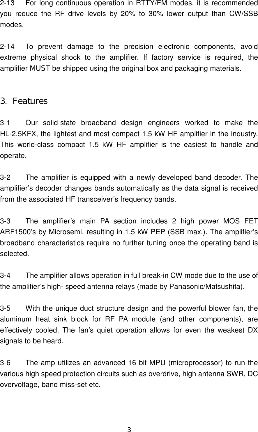 3 2-13  For long continuous operation in RTTY/FM modes, it is recommended you  reduce  the  RF  drive  levels  by  20%  to  30%  lower  output  than  CW/SSB modes.  2-14  To  prevent  damage  to  the  precision  electronic  components,  avoid extreme physical shock  to  the  amplifier.  If  factory  service  is  required,  the amplifier MUST be shipped using the original box and packaging materials.   3.  Features    3-1  Our  solid-state  broadband  design  engineers  worked  to  make  the HL-2.5KFX, the lightest and most compact 1.5 kW HF amplifier in the industry. This  world-class  compact 1.5  kW  HF  amplifier  is  the  easiest  to  handle  and operate.  3-2  The amplifier is equipped with a newly developed band decoder. The amplifier’s decoder changes bands automatically as the data signal is received from the associated HF transceiver’s frequency bands.    3-3  The  amplifier’s  main  PA  section  includes  2  high  power  MOS  FET ARF1500’s by Microsemi, resulting in 1.5 kW PEP (SSB max.). The amplifier’s broadband characteristics require no further tuning once the operating band is selected.  3-4  The amplifier allows operation in full break-in CW mode due to the use of the amplifier’s high- speed antenna relays (made by Panasonic/Matsushita).  3-5  With the unique duct structure design and the powerful blower fan, the aluminum  heat  sink  block  for  RF  PA  module  (and  other  components),  are effectively  cooled.  The  fan’s  quiet  operation  allows  for  even  the  weakest  DX signals to be heard.  3-6  The amp utilizes an advanced 16 bit MPU (microprocessor) to run the various high speed protection circuits such as overdrive, high antenna SWR, DC overvoltage, band miss-set etc.  