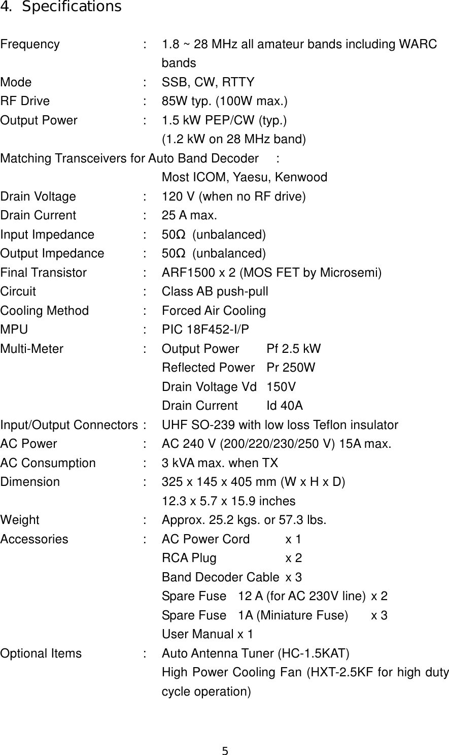 5 4.  Specifications  Frequency  :  1.8 ~ 28 MHz all amateur bands including WARC     bands Mode  :  SSB, CW, RTTY RF Drive  :  85W typ. (100W max.) Output Power  :  1.5 kW PEP/CW (typ.) (1.2 kW on 28 MHz band) Matching Transceivers for Auto Band Decoder  :     Most ICOM, Yaesu, Kenwood Drain Voltage  :  120 V (when no RF drive) Drain Current  :  25 A max. Input Impedance  :  50Ω (unbalanced) Output Impedance  :  50Ω (unbalanced) Final Transistor  :  ARF1500 x 2 (MOS FET by Microsemi) Circuit  :  Class AB push-pull Cooling Method  :  Forced Air Cooling MPU  :  PIC 18F452-I/P Multi-Meter  :  Output Power  Pf 2.5 kW Reflected Power  Pr 250W Drain Voltage Vd  150V Drain Current  Id 40A Input/Output Connectors :  UHF SO-239 with low loss Teflon insulator AC Power  :  AC 240 V (200/220/230/250 V) 15A max. AC Consumption  :  3 kVA max. when TX Dimension  :  325 x 145 x 405 mm (W x H x D) 12.3 x 5.7 x 15.9 inches Weight  :  Approx. 25.2 kgs. or 57.3 lbs. Accessories  :  AC Power Cord  x 1 RCA Plug  x 2   Band Decoder Cable  x 3 Spare Fuse  12 A (for AC 230V line) x 2 Spare Fuse  1A (Miniature Fuse)  x 3 User Manual x 1 Optional Items  :  Auto Antenna Tuner (HC-1.5KAT) High Power Cooling Fan (HXT-2.5KF for high duty cycle operation) 