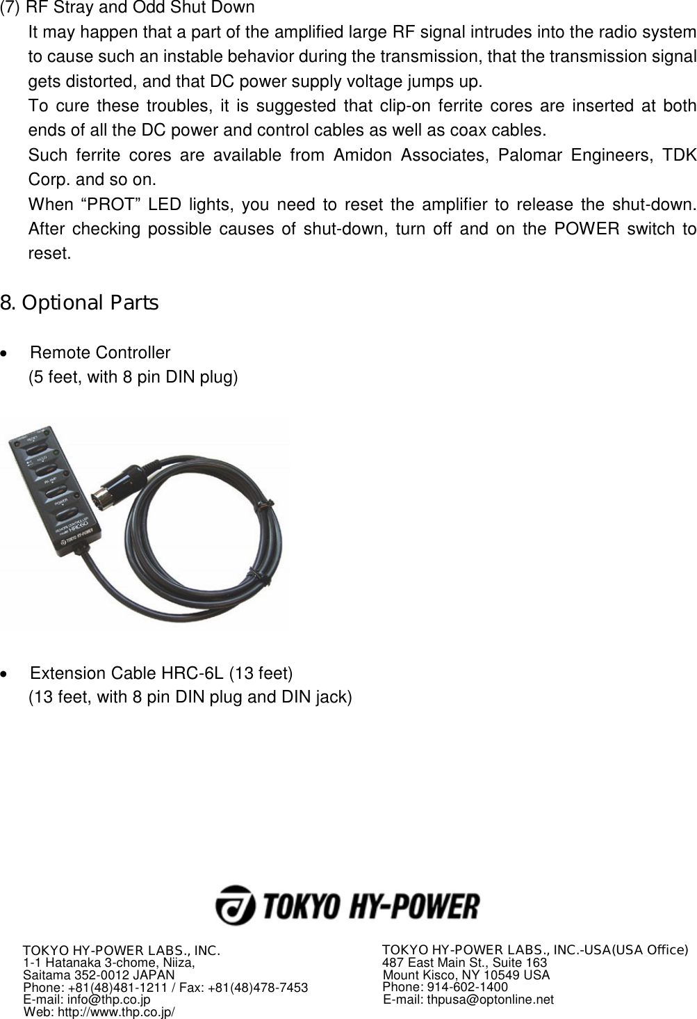 (7) RF Stray and Odd Shut Down It may happen that a part of the amplified large RF signal intrudes into the radio system to cause such an instable behavior during the transmission, that the transmission signal gets distorted, and that DC power supply voltage jumps up. To cure these troubles, it is suggested that clip-on ferrite  cores  are  inserted at both ends of all the DC power and control cables as well as coax cables. Such  ferrite  cores  are  available  from  Amidon  Associates,  Palomar  Engineers,  TDK Corp. and so on. When  “PROT” LED  lights, you need to reset the amplifier to release the shut-down. After  checking possible causes of shut-down, turn off and on  the POWER switch to reset.  8. Optional Parts    Remote Controller (5 feet, with 8 pin DIN plug)      Extension Cable HRC-6L (13 feet) (13 feet, with 8 pin DIN plug and DIN jack)             TOKYO HY-POWER LABS., INC. 1-1 Hatanaka 3-chome, Niiza, Saitama 352-0012 JAPAN Phone: +81(48)481-1211 / Fax: +81(48)478-7453 E-mail: info@thp.co.jp Web: http://www.thp.co.jp/ TOKYO HY-POWER LABS., INC.-USA(USA Office) 487 East Main St., Suite 163 Mount Kisco, NY 10549 USA Phone: 914-602-1400 E-mail: thpusa@optonline.net 