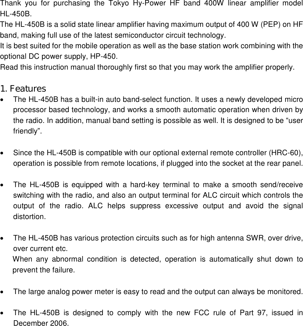 Thank  you  for  purchasing  the  Tokyo Hy-Power HF band  400W  linear  amplifier  model HL-450B. The HL-450B is a solid state linear amplifier having maximum output of 400 W (PEP) on HF band, making full use of the latest semiconductor circuit technology. It is best suited for the mobile operation as well as the base station work combining with the optional DC power supply, HP-450. Read this instruction manual thoroughly first so that you may work the amplifier properly.  1. Features   The HL-450B has a built-in auto band-select function. It uses a newly developed micro processor based technology, and works a smooth automatic operation when driven by the radio. In addition, manual band setting is possible as well. It is designed to be “user friendly”.    Since the HL-450B is compatible with our optional external remote controller (HRC-60), operation is possible from remote locations, if plugged into the socket at the rear panel.    The  HL-450B  is equipped with  a  hard-key  terminal  to  make  a  smooth  send/receive switching with the radio, and also an output terminal for ALC circuit which controls the output  of  the  radio.  ALC  helps  suppress  excessive  output  and  avoid  the  signal distortion.    The HL-450B has various protection circuits such as for high antenna SWR, over drive, over current etc. When  any  abnormal  condition  is  detected,  operation  is  automatically shut  down  to prevent the failure.    The large analog power meter is easy to read and the output can always be monitored.    The  HL-450B  is  designed  to  comply  with  the  new  FCC  rule  of  Part  97,  issued  in December 2006. 