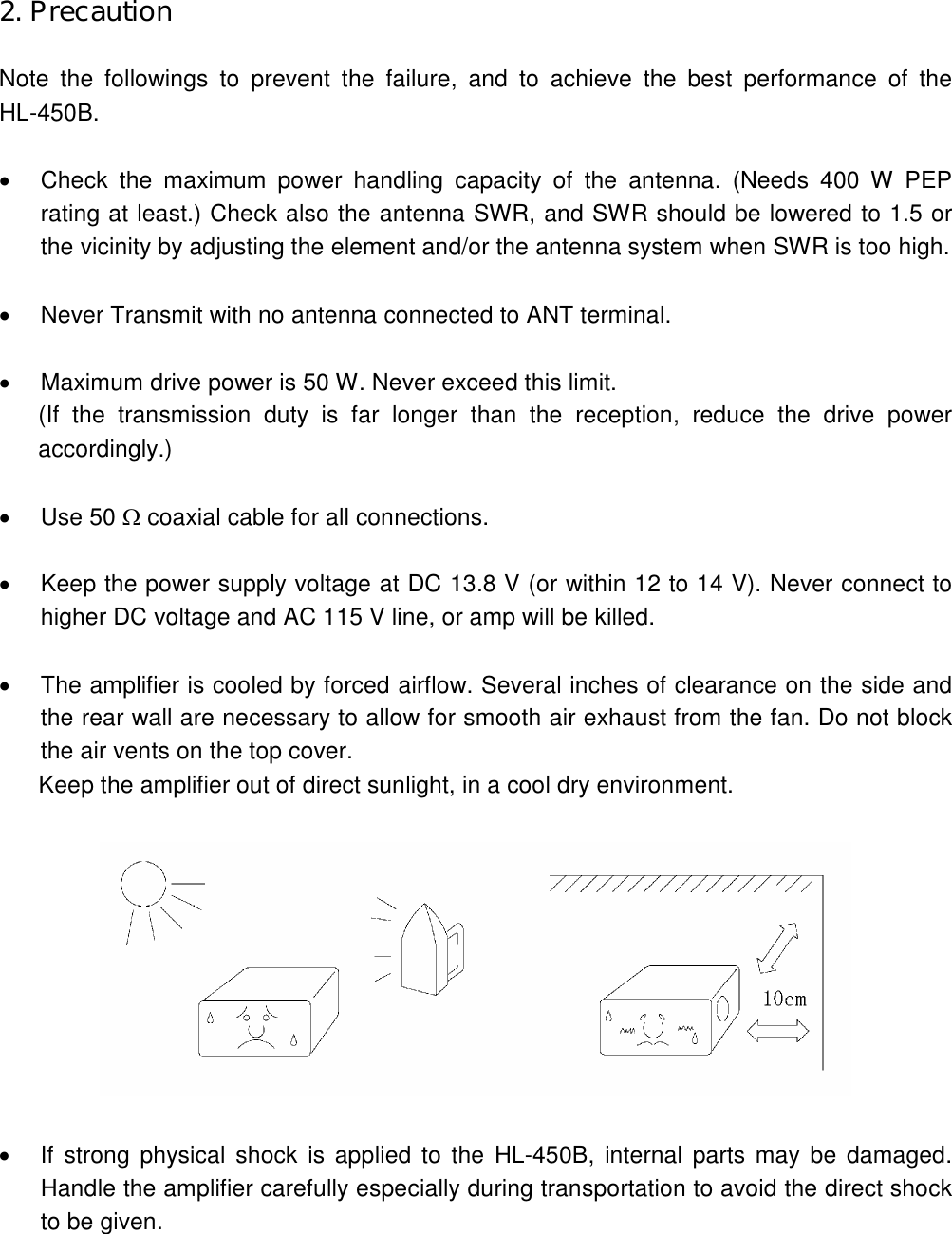 2. Precaution  Note  the  followings  to  prevent  the  failure,  and  to  achieve  the  best  performance  of  the HL-450B.    Check  the  maximum  power  handling  capacity  of  the  antenna.  (Needs  400  W  PEP rating at least.) Check also the antenna SWR, and SWR should be lowered to 1.5 or the vicinity by adjusting the element and/or the antenna system when SWR is too high.    Never Transmit with no antenna connected to ANT terminal.    Maximum drive power is 50 W. Never exceed this limit. (If  the  transmission  duty  is  far  longer  than  the  reception,  reduce  the  drive  power accordingly.)    Use 50  coaxial cable for all connections.    Keep the power supply voltage at DC 13.8 V (or within 12 to 14 V). Never connect to higher DC voltage and AC 115 V line, or amp will be killed.    The amplifier is cooled by forced airflow. Several inches of clearance on the side and the rear wall are necessary to allow for smooth air exhaust from the fan. Do not block the air vents on the top cover. Keep the amplifier out of direct sunlight, in a cool dry environment.      If strong physical  shock  is  applied  to  the  HL-450B, internal parts may be damaged. Handle the amplifier carefully especially during transportation to avoid the direct shock to be given.  