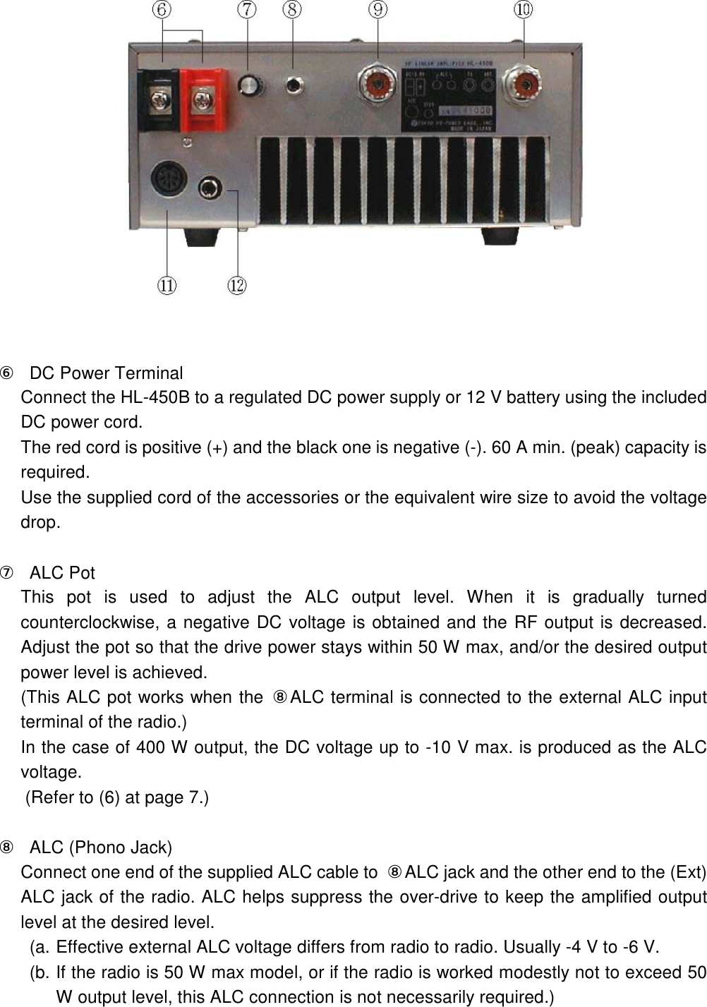    ⑥ DC Power Terminal Connect the HL-450B to a regulated DC power supply or 12 V battery using the included DC power cord. The red cord is positive (+) and the black one is negative (-). 60 A min. (peak) capacity is required. Use the supplied cord of the accessories or the equivalent wire size to avoid the voltage drop.  ⑦  ALC Pot This  pot  is  used  to  adjust  the  ALC  output  level.  When  it  is  gradually  turned counterclockwise, a negative DC voltage is obtained and the RF output is decreased. Adjust the pot so that the drive power stays within 50 W max, and/or the desired output power level is achieved. (This ALC pot works when the  ⑧ALC terminal is connected to the external ALC input terminal of the radio.) In the case of 400 W output, the DC voltage up to -10 V max. is produced as the ALC voltage. (Refer to (6) at page 7.)  ⑧  ALC (Phono Jack) Connect one end of the supplied ALC cable to  ⑧ALC jack and the other end to the (Ext) ALC jack of the radio. ALC helps suppress the over-drive to keep the amplified output level at the desired level. (a. Effective external ALC voltage differs from radio to radio. Usually -4 V to -6 V. (b. If the radio is 50 W max model, or if the radio is worked modestly not to exceed 50 W output level, this ALC connection is not necessarily required.)  