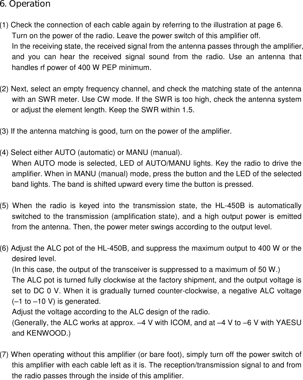 6. Operation  (1) Check the connection of each cable again by referring to the illustration at page 6. Turn on the power of the radio. Leave the power switch of this amplifier off. In the receiving state, the received signal from the antenna passes through the amplifier, and  you  can  hear  the  received  signal  sound  from  the radio.  Use  an  antenna  that handles rf power of 400 W PEP minimum.  (2) Next, select an empty frequency channel, and check the matching state of the antenna with an SWR meter. Use CW mode. If the SWR is too high, check the antenna system or adjust the element length. Keep the SWR within 1.5.  (3) If the antenna matching is good, turn on the power of the amplifier.  (4) Select either AUTO (automatic) or MANU (manual). When AUTO mode is selected, LED of AUTO/MANU lights. Key the radio to drive the amplifier. When in MANU (manual) mode, press the button and the LED of the selected band lights. The band is shifted upward every time the button is pressed.  (5)  When  the  radio  is  keyed  into  the  transmission  state,  the  HL-450B  is  automatically switched to the transmission (amplification state), and a high output power is emitted from the antenna. Then, the power meter swings according to the output level.  (6) Adjust the ALC pot of the HL-450B, and suppress the maximum output to 400 W or the desired level. (In this case, the output of the transceiver is suppressed to a maximum of 50 W.) The ALC pot is turned fully clockwise at the factory shipment, and the output voltage is set to DC 0 V. When it is gradually turned counter-clockwise, a negative ALC voltage (–1 to –10 V) is generated. Adjust the voltage according to the ALC design of the radio. (Generally, the ALC works at approx. –4 V with ICOM, and at –4 V to –6 V with YAESU and KENWOOD.)  (7) When operating without this amplifier (or bare foot), simply turn off the power switch of this amplifier with each cable left as it is. The reception/transmission signal to and from the radio passes through the inside of this amplifier.   