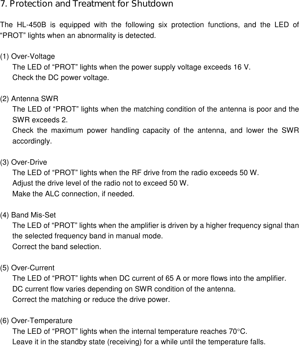 7. Protection and Treatment for Shutdown  The  HL-450B  is  equipped  with  the  following  six  protection  functions,  and  the  LED  of “PROT” lights when an abnormality is detected.  (1) Over-Voltage The LED of “PROT” lights when the power supply voltage exceeds 16 V. Check the DC power voltage.  (2) Antenna SWR The LED of “PROT” lights when the matching condition of the antenna is poor and the SWR exceeds 2. Check  the  maximum  power  handling  capacity  of  the  antenna,  and  lower  the  SWR accordingly.  (3) Over-Drive The LED of “PROT” lights when the RF drive from the radio exceeds 50 W. Adjust the drive level of the radio not to exceed 50 W. Make the ALC connection, if needed.  (4) Band Mis-Set The LED of “PROT” lights when the amplifier is driven by a higher frequency signal than the selected frequency band in manual mode. Correct the band selection.  (5) Over-Current The LED of “PROT” lights when DC current of 65 A or more flows into the amplifier. DC current flow varies depending on SWR condition of the antenna. Correct the matching or reduce the drive power.  (6) Over-Temperature The LED of “PROT” lights when the internal temperature reaches 70C. Leave it in the standby state (receiving) for a while until the temperature falls. 