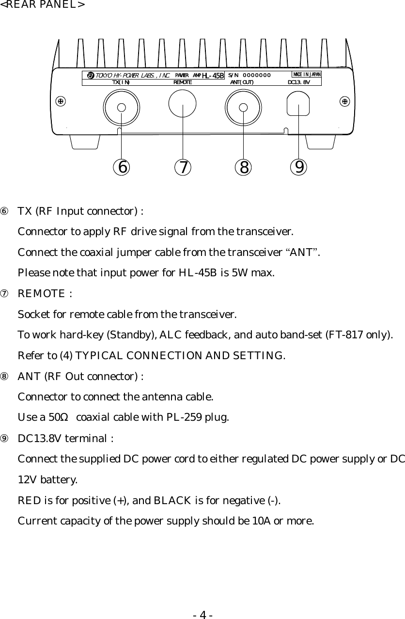 - 4 - &lt;REAR PANEL&gt;  TOKYO HY-POWER LABS.,INC.PAWER AMPHL-45BTX(IN) REMOTE ANT(OUT) DC13.8VS/NMADE IN JAPAN000000067 8 9  ⑥ TX (RF Input connector) : Connector to apply RF drive signal from the transceiver. Connect the coaxial jumper cable from the transceiver “ANT”. Please note that input power for HL-45B is 5W max. ⑦ REMOTE : Socket for remote cable from the transceiver. To work hard-key (Standby), ALC feedback, and auto band-set (FT-817 only). Refer to (4) TYPICAL CONNECTION AND SETTING. ⑧ ANT (RF Out connector) : Connector to connect the antenna cable. Use a 50Ω  coaxial cable with PL-259 plug. ⑨ DC13.8V terminal : Connect the supplied DC power cord to either regulated DC power supply or DC 12V battery. RED is for positive (+), and BLACK is for negative (-). Current capacity of the power supply should be 10A or more.  