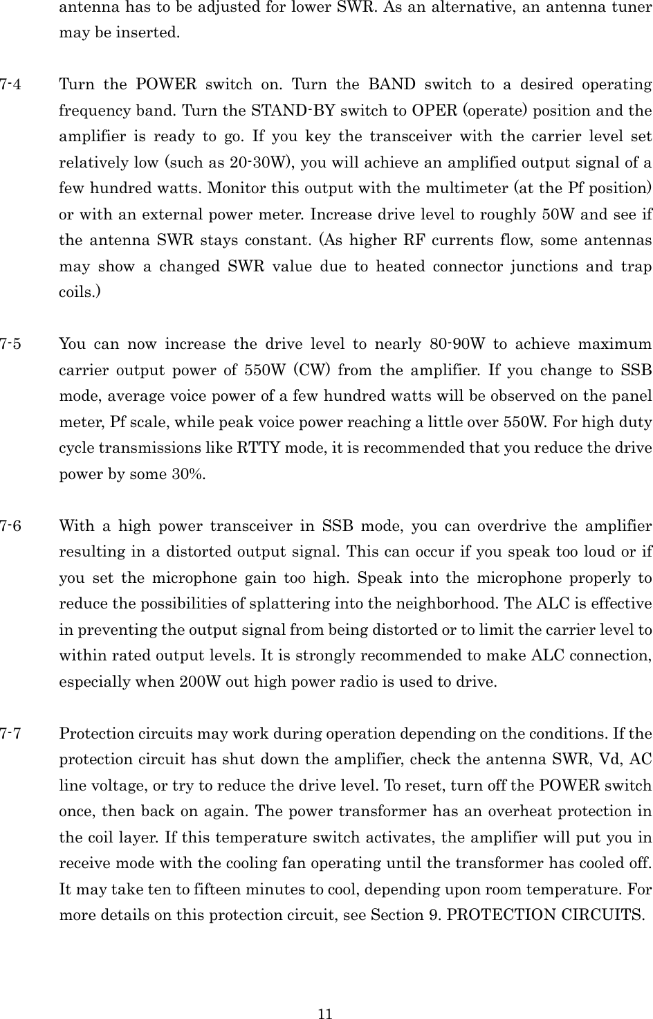 11 antenna has to be adjusted for lower SWR. As an alternative, an antenna tuner may be inserted.  7-4 Turn  the  POWER  switch  on.  Turn  the  BAND  switch  to  a  desired  operating frequency band. Turn the STAND-BY switch to OPER (operate) position and the amplifier  is  ready  to  go.  If  you  key  the  transceiver  with  the  carrier  level  set relatively low (such as 20-30W), you will achieve an amplified output signal of a few hundred watts. Monitor this output with the multimeter (at the Pf position) or with an external power meter. Increase drive level to roughly 50W and see if the  antenna SWR stays  constant. (As  higher RF  currents flow, some antennas may  show  a  changed  SWR  value  due  to  heated  connector  junctions  and  trap coils.)  7-5 You  can  now  increase  the  drive  level  to  nearly  80-90W  to  achieve  maximum carrier  output  power  of  550W  (CW)  from  the  amplifier.  If  you  change  to  SSB mode, average voice power of a few hundred watts will be observed on the panel meter, Pf scale, while peak voice power reaching a little over 550W. For high duty cycle transmissions like RTTY mode, it is recommended that you reduce the drive power by some 30%.  7-6 With  a  high  power  transceiver  in  SSB  mode,  you  can  overdrive  the  amplifier resulting in a distorted output signal. This can occur if you speak too loud or if you  set  the  microphone  gain  too  high.  Speak  into  the  microphone  properly  to reduce the possibilities of splattering into the neighborhood. The ALC is effective in preventing the output signal from being distorted or to limit the carrier level to within rated output levels. It is strongly recommended to make ALC connection, especially when 200W out high power radio is used to drive.  7-7 Protection circuits may work during operation depending on the conditions. If the protection circuit has shut down the amplifier, check the antenna SWR, Vd, AC line voltage, or try to reduce the drive level. To reset, turn off the POWER switch once, then back on again. The power transformer has an overheat protection in the coil layer. If this temperature switch activates, the amplifier will put you in receive mode with the cooling fan operating until the transformer has cooled off. It may take ten to fifteen minutes to cool, depending upon room temperature. For more details on this protection circuit, see Section 9. PROTECTION CIRCUITS.   