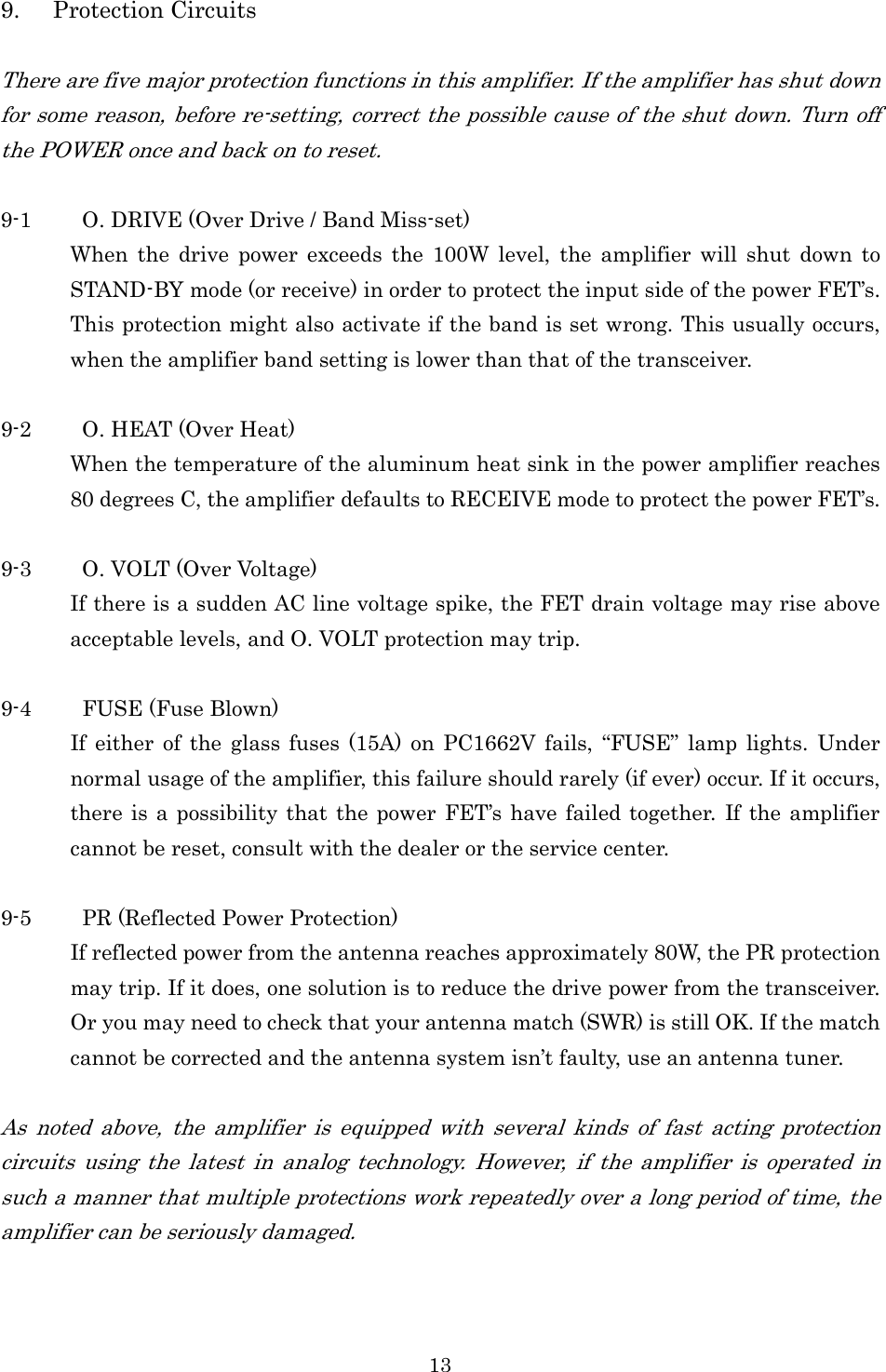 13 9. Protection Circuits  There are five major protection functions in this amplifier. If the amplifier has shut down for some reason, before re-setting, correct the possible cause of the shut down. Turn off the POWER once and back on to reset.  9-1 O. DRIVE (Over Drive / Band Miss-set) When  the  drive  power  exceeds  the  100W  level,  the  amplifier will  shut  down  to STAND-BY mode (or receive) in order to protect the input side of the power FET’s. This protection might also activate if the band is set wrong. This usually occurs, when the amplifier band setting is lower than that of the transceiver.  9-2 O. HEAT (Over Heat) When the temperature of the aluminum heat sink in the power amplifier reaches 80 degrees C, the amplifier defaults to RECEIVE mode to protect the power FET’s.    9-3 O. VOLT (Over Voltage) If there is a sudden AC line voltage spike, the FET drain voltage may rise above acceptable levels, and O. VOLT protection may trip.  9-4 FUSE (Fuse Blown) If  either of  the  glass  fuses  (15A)  on  PC1662V fails,  “FUSE”  lamp  lights.  Under normal usage of the amplifier, this failure should rarely (if ever) occur. If it occurs, there is a possibility that the power  FET’s  have failed together. If the  amplifier cannot be reset, consult with the dealer or the service center.  9-5 PR (Reflected Power Protection) If reflected power from the antenna reaches approximately 80W, the PR protection may trip. If it does, one solution is to reduce the drive power from the transceiver. Or you may need to check that your antenna match (SWR) is still OK. If the match cannot be corrected and the antenna system isn’t faulty, use an antenna tuner.  As  noted  above,  the  amplifier  is  equipped  with  several  kinds  of  fast  acting  protection circuits  using  the  latest  in  analog  technology.  However,  if  the  amplifier  is  operated  in such a manner that multiple protections work repeatedly over a long period of time, the amplifier can be seriously damaged. 