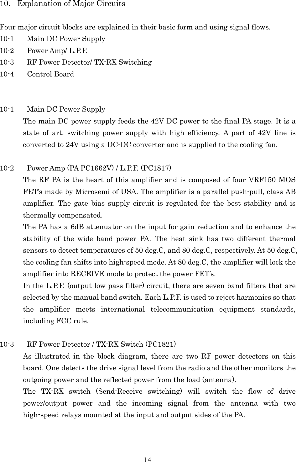 14 10. Explanation of Major Circuits  Four major circuit blocks are explained in their basic form and using signal flows. 10-1 Main DC Power Supply 10-2 Power Amp/ L.P.F. 10-3 RF Power Detector/ TX-RX Switching 10-4 Control Board   10-1 Main DC Power Supply The main DC power supply feeds the 42V DC power to the final PA stage. It is a state  of  art,  switching  power  supply  with  high  efficiency.  A  part  of  42V  line  is converted to 24V using a DC-DC converter and is supplied to the cooling fan.  10-2 Power Amp (PA PC1662V) / L.P.F. (PC1817) The RF  PA is the  heart of this  amplifier and is composed of four VRF150 MOS FET’s made by Microsemi of USA. The amplifier is a parallel push-pull, class AB amplifier.  The  gate  bias  supply  circuit  is  regulated  for  the  best  stability  and  is thermally compensated. The PA has a 6dB attenuator on the input for gain reduction and to enhance the stability  of  the  wide  band  power  PA.  The  heat  sink  has  two  different  thermal sensors to detect temperatures of 50 deg.C, and 80 deg.C, respectively. At 50 deg.C, the cooling fan shifts into high-speed mode. At 80 deg.C, the amplifier will lock the amplifier into RECEIVE mode to protect the power FET’s. In the L.P.F. (output low pass filter) circuit, there are seven band filters that are selected by the manual band switch. Each L.P.F. is used to reject harmonics so that the  amplifier  meets  international  telecommunication  equipment  standards, including FCC rule.  10-3 RF Power Detector / TX-RX Switch (PC1821) As  illustrated  in  the  block  diagram,  there  are  two  RF  power  detectors  on  this board. One detects the drive signal level from the radio and the other monitors the outgoing power and the reflected power from the load (antenna). The  TX-RX  switch  (Send-Receive  switching)  will  switch  the  flow  of  drive power/output  power  and  the  incoming  signal  from  the  antenna  with  two high-speed relays mounted at the input and output sides of the PA. 
