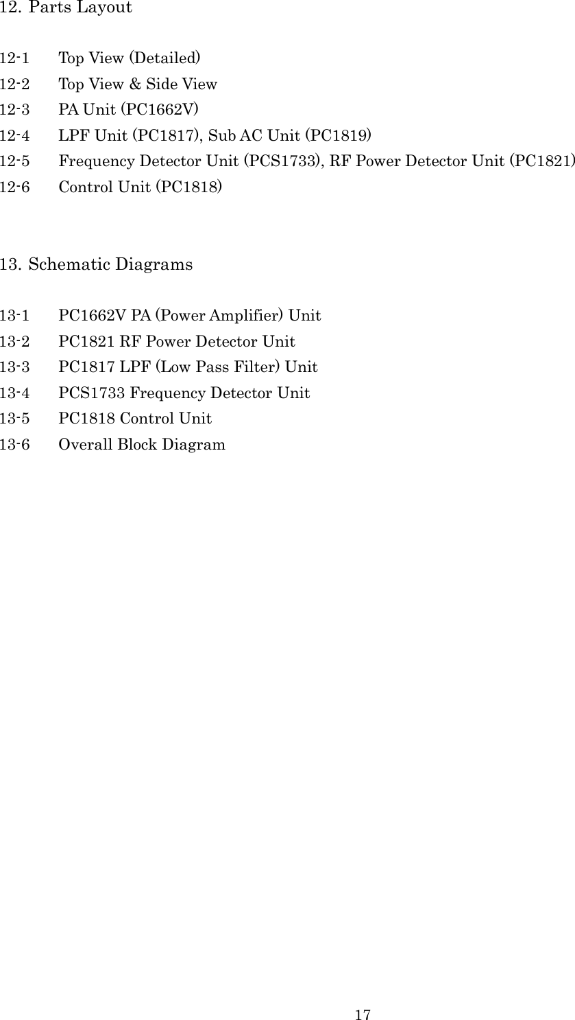 17   12. Parts Layout  12-1 Top View (Detailed) 12-2 Top View &amp; Side View 12-3 PA Unit (PC1662V) 12-4 LPF Unit (PC1817), Sub AC Unit (PC1819) 12-5 Frequency Detector Unit (PCS1733), RF Power Detector Unit (PC1821) 12-6 Control Unit (PC1818)   13. Schematic Diagrams  13-1 PC1662V PA (Power Amplifier) Unit 13-2 PC1821 RF Power Detector Unit 13-3 PC1817 LPF (Low Pass Filter) Unit 13-4 PCS1733 Frequency Detector Unit 13-5 PC1818 Control Unit 13-6 Overall Block Diagram 