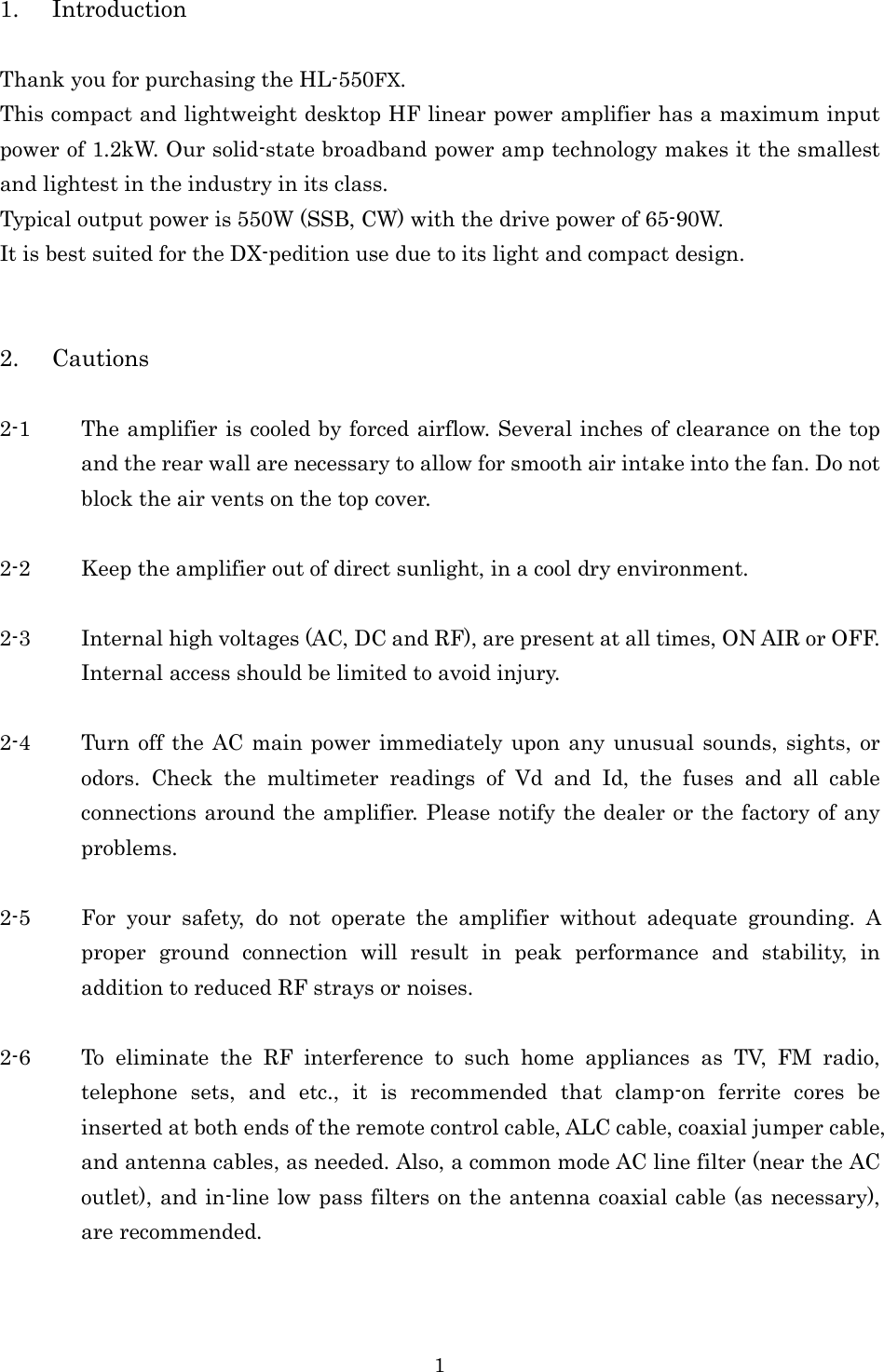 1 1. Introduction  Thank you for purchasing the HL-550FX. This compact and lightweight desktop HF linear power amplifier has a maximum input power of 1.2kW. Our solid-state broadband power amp technology makes it the smallest and lightest in the industry in its class. Typical output power is 550W (SSB, CW) with the drive power of 65-90W. It is best suited for the DX-pedition use due to its light and compact design.   2. Cautions  2-1 The amplifier is cooled by forced airflow. Several inches of clearance on the top and the rear wall are necessary to allow for smooth air intake into the fan. Do not block the air vents on the top cover.  2-2 Keep the amplifier out of direct sunlight, in a cool dry environment.  2-3 Internal high voltages (AC, DC and RF), are present at all times, ON AIR or OFF. Internal access should be limited to avoid injury.  2-4 Turn off the AC main power immediately upon any unusual sounds, sights, or odors.  Check  the  multimeter  readings  of  Vd  and  Id,  the  fuses  and  all  cable connections around the amplifier. Please notify the dealer or the factory of any problems.  2-5 For  your  safety,  do  not  operate  the  amplifier  without  adequate  grounding.  A proper  ground  connection  will  result  in  peak  performance  and  stability,  in addition to reduced RF strays or noises.  2-6 To  eliminate  the  RF  interference  to  such  home  appliances  as  TV,  FM  radio, telephone  sets,  and  etc.,  it  is  recommended  that  clamp-on  ferrite  cores  be inserted at both ends of the remote control cable, ALC cable, coaxial jumper cable, and antenna cables, as needed. Also, a common mode AC line filter (near the AC outlet), and in-line low pass filters on the antenna coaxial cable (as necessary), are recommended. 