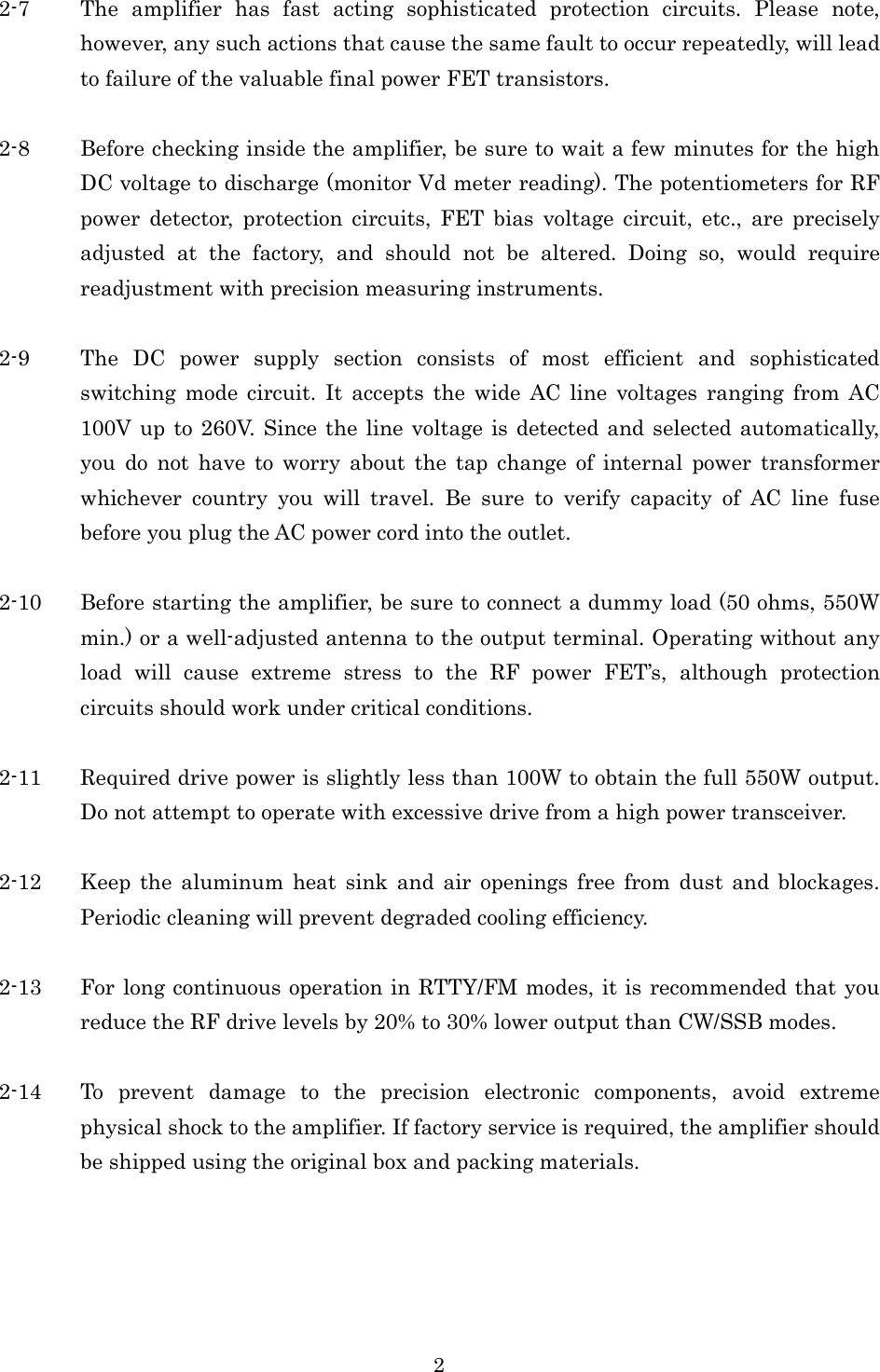 2 2-7 The  amplifier  has  fast  acting  sophisticated  protection  circuits.  Please  note, however, any such actions that cause the same fault to occur repeatedly, will lead to failure of the valuable final power FET transistors.  2-8 Before checking inside the amplifier, be sure to wait a few minutes for the high DC voltage to discharge (monitor Vd meter reading). The potentiometers for RF power  detector,  protection  circuits,  FET  bias  voltage  circuit,  etc.,  are  precisely adjusted  at  the  factory,  and  should  not  be  altered.  Doing  so,  would  require readjustment with precision measuring instruments.  2-9 The  DC  power  supply  section  consists  of  most  efficient  and  sophisticated switching  mode  circuit.  It  accepts  the  wide  AC  line  voltages  ranging  from  AC 100V up to 260V. Since the line voltage is detected  and selected  automatically, you  do  not  have  to  worry  about  the  tap  change  of  internal  power  transformer whichever  country  you  will  travel.  Be  sure  to  verify  capacity  of  AC  line  fuse before you plug the AC power cord into the outlet.  2-10 Before starting the amplifier, be sure to connect a dummy load (50 ohms, 550W min.) or a well-adjusted antenna to the output terminal. Operating without any load  will  cause  extreme  stress  to  the  RF  power  FET’s,  although  protection circuits should work under critical conditions.  2-11 Required drive power is slightly less than 100W to obtain the full 550W output. Do not attempt to operate with excessive drive from a high power transceiver.  2-12 Keep the  aluminum  heat  sink  and  air  openings free  from  dust  and  blockages. Periodic cleaning will prevent degraded cooling efficiency.  2-13 For long continuous operation in RTTY/FM modes, it is recommended that you reduce the RF drive levels by 20% to 30% lower output than CW/SSB modes.  2-14 To  prevent  damage  to  the  precision  electronic  components,  avoid  extreme physical shock to the amplifier. If factory service is required, the amplifier should be shipped using the original box and packing materials.  