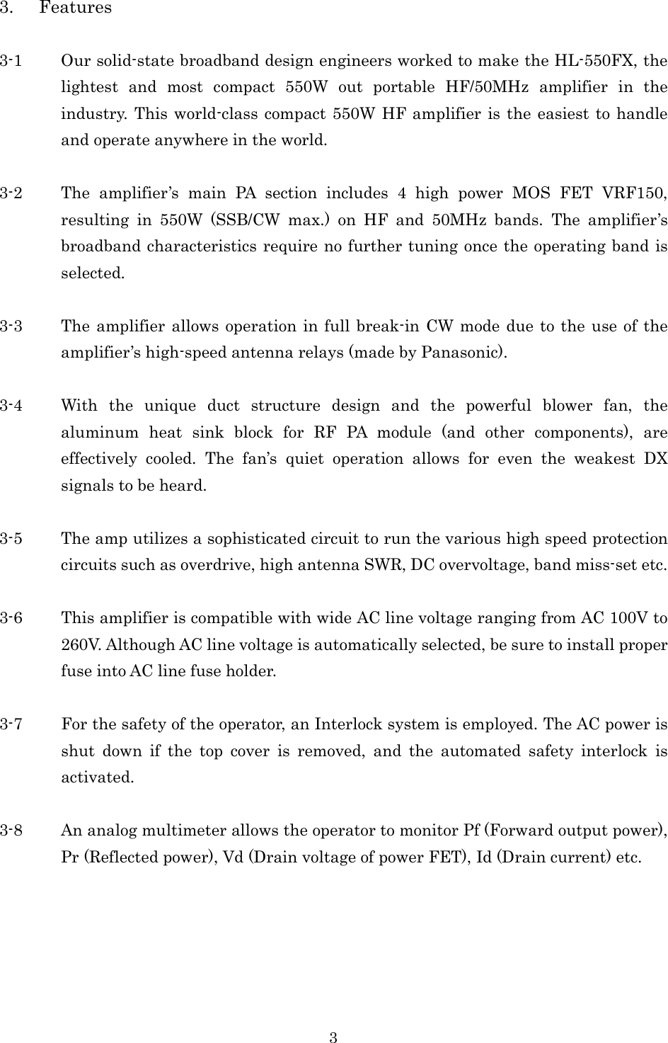 3 3. Features  3-1 Our solid-state broadband design engineers worked to make the HL-550FX, the lightest  and  most  compact  550W  out  portable  HF/50MHz  amplifier  in  the industry. This world-class compact  550W HF amplifier  is the easiest  to handle and operate anywhere in the world.  3-2 The  amplifier’s  main  PA  section  includes  4  high  power  MOS  FET  VRF150, resulting  in  550W  (SSB/CW  max.)  on  HF  and  50MHz  bands.  The  amplifier’s broadband characteristics require no further tuning once the operating band is selected.  3-3 The amplifier allows operation in full break-in CW mode due to the  use of the amplifier’s high-speed antenna relays (made by Panasonic).  3-4 With  the  unique  duct  structure  design  and  the  powerful  blower  fan,  the aluminum  heat  sink  block  for  RF  PA  module  (and  other  components),  are effectively  cooled.  The  fan’s  quiet  operation  allows  for  even  the  weakest  DX signals to be heard.  3-5 The amp utilizes a sophisticated circuit to run the various high speed protection circuits such as overdrive, high antenna SWR, DC overvoltage, band miss-set etc.  3-6 This amplifier is compatible with wide AC line voltage ranging from AC 100V to 260V. Although AC line voltage is automatically selected, be sure to install proper fuse into AC line fuse holder.  3-7 For the safety of the operator, an Interlock system is employed. The AC power is shut  down  if  the  top  cover  is  removed,  and  the  automated  safety  interlock  is activated.  3-8 An analog multimeter allows the operator to monitor Pf (Forward output power), Pr (Reflected power), Vd (Drain voltage of power FET), Id (Drain current) etc.  