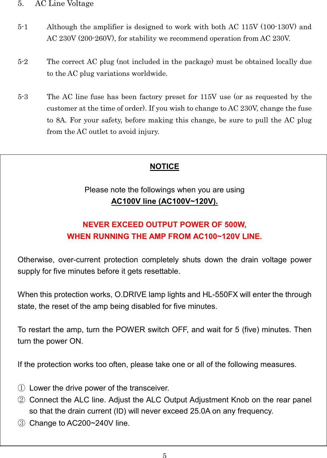 5 5. AC Line Voltage  5-1  Although the amplifier is designed to work with both AC 115V (100-130V) and AC 230V (200-260V), for stability we recommend operation from AC 230V.  5-2  The correct AC plug (not included in the package) must be obtained locally due to the AC plug variations worldwide.  5-3  The AC line fuse has been factory preset for 115V use (or as requested by the customer at the time of order). If you wish to change to AC 230V, change the fuse to 8A. For your safety, before making this change, be sure to pull the AC plug from the AC outlet to avoid injury.   NOTICE  Please note the followings when you are using AC100V line (AC100V~120V).  NEVER EXCEED OUTPUT POWER OF 500W, WHEN RUNNING THE AMP FROM AC100~120V LINE.  Otherwise,  over-current  protection  completely  shuts  down  the  drain  voltage  power supply for five minutes before it gets resettable.  When this protection works, O.DRIVE lamp lights and HL-550FX will enter the through state, the reset of the amp being disabled for five minutes.    To restart the amp, turn the POWER switch OFF, and wait for 5 (five) minutes. Then turn the power ON.  If the protection works too often, please take one or all of the following measures.  ①  Lower the drive power of the transceiver. ②  Connect the ALC line. Adjust the ALC Output Adjustment Knob on the rear panel so that the drain current (ID) will never exceed 25.0A on any frequency. ③  Change to AC200~240V line. 