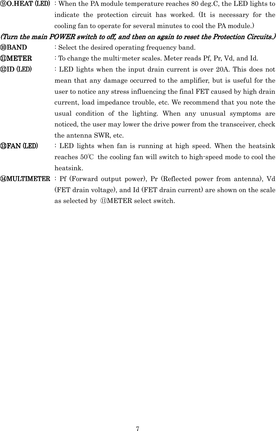 7 ⑨⑨⑨⑨O.HEATO.HEATO.HEATO.HEAT    (LED)(LED)(LED)(LED)    : When the PA module temperature reaches 80 deg.C, the LED lights to indicate  the  protection  circuit  has  worked.  (It  is  necessary  for  the cooling fan to operate for several minutes to cool the PA module.) (Turn the main POWER switch to off, and then on again to reset the Protection Circuits.)(Turn the main POWER switch to off, and then on again to reset the Protection Circuits.)(Turn the main POWER switch to off, and then on again to reset the Protection Circuits.)(Turn the main POWER switch to off, and then on again to reset the Protection Circuits.)    ⑩⑩⑩⑩BANDBANDBANDBAND     : Select the desired operating frequency band. ⑪⑪⑪⑪METERMETERMETERMETER     : To change the multi-meter scales. Meter reads Pf, Pr, Vd, and Id. ⑫⑫⑫⑫ID ID ID ID (LED)(LED)(LED)(LED)     : LED lights when the input drain current is over 20A. This does not mean that any damage occurred to the amplifier, but is useful for the user to notice any stress influencing the final FET caused by high drain current, load impedance trouble, etc. We recommend that you note the usual  condition  of  the  lighting.  When  any  unusual  symptoms  are noticed, the user may lower the drive power from the transceiver, check the antenna SWR, etc. ⑬⑬⑬⑬FAN FAN FAN FAN (LED)(LED)(LED)(LED)     :  LED  lights  when  fan  is  running  at  high  speed.  When  the  heatsink reaches 50℃  the cooling fan will switch to high-speed mode to cool the heatsink. ⑭⑭⑭⑭MULTIMETERMULTIMETERMULTIMETERMULTIMETER     :  Pf  (Forward  output  power),  Pr  (Reflected  power  from  antenna),  Vd (FET drain voltage), and Id (FET drain current) are shown on the scale as selected by  ⑪METER select switch. 