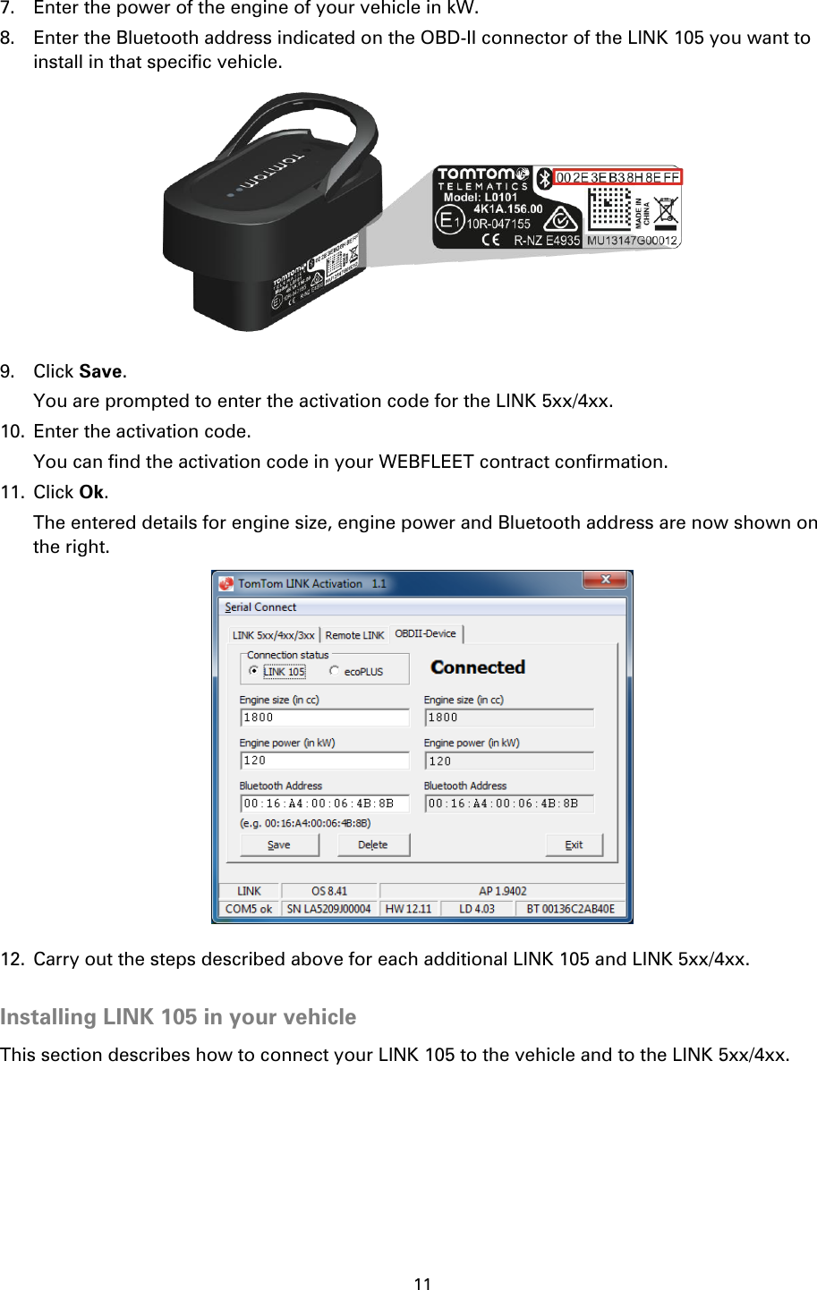 11    7. Enter the power of the engine of your vehicle in kW. 8. Enter the Bluetooth address indicated on the OBD-II connector of the LINK 105 you want to install in that specific vehicle.  9. Click Save. You are prompted to enter the activation code for the LINK 5xx/4xx. 10. Enter the activation code. You can find the activation code in your WEBFLEET contract confirmation. 11. Click Ok. The entered details for engine size, engine power and Bluetooth address are now shown on the right.  12. Carry out the steps described above for each additional LINK 105 and LINK 5xx/4xx.  Installing LINK 105 in your vehicle This section describes how to connect your LINK 105 to the vehicle and to the LINK 5xx/4xx. 