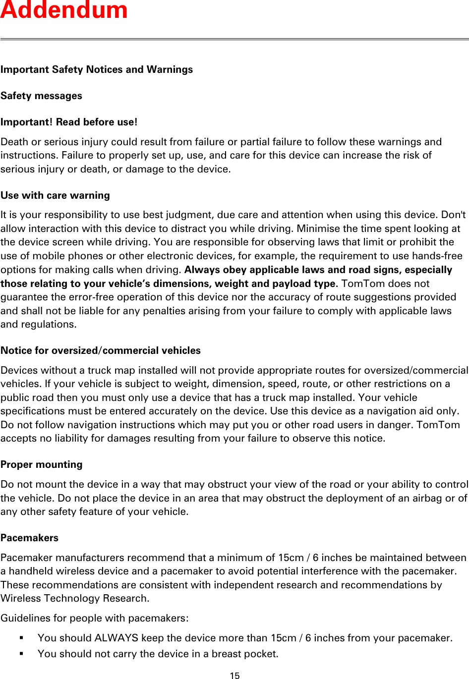 15    Important Safety Notices and Warnings Safety messages Important! Read before use! Death or serious injury could result from failure or partial failure to follow these warnings and instructions. Failure to properly set up, use, and care for this device can increase the risk of serious injury or death, or damage to the device. Use with care warning It is your responsibility to use best judgment, due care and attention when using this device. Don't allow interaction with this device to distract you while driving. Minimise the time spent looking at the device screen while driving. You are responsible for observing laws that limit or prohibit the use of mobile phones or other electronic devices, for example, the requirement to use hands-free options for making calls when driving. Always obey applicable laws and road signs, especially those relating to your vehicle&rsquo;s dimensions, weight and payload type. TomTom does not guarantee the error-free operation of this device nor the accuracy of route suggestions provided and shall not be liable for any penalties arising from your failure to comply with applicable laws and regulations. Notice for oversized/commercial vehicles Devices without a truck map installed will not provide appropriate routes for oversized/commercial vehicles. If your vehicle is subject to weight, dimension, speed, route, or other restrictions on a public road then you must only use a device that has a truck map installed. Your vehicle specifications must be entered accurately on the device. Use this device as a navigation aid only. Do not follow navigation instructions which may put you or other road users in danger. TomTom accepts no liability for damages resulting from your failure to observe this notice. Proper mounting Do not mount the device in a way that may obstruct your view of the road or your ability to control the vehicle. Do not place the device in an area that may obstruct the deployment of an airbag or of any other safety feature of your vehicle. Pacemakers Pacemaker manufacturers recommend that a minimum of 15cm / 6 inches be maintained between a handheld wireless device and a pacemaker to avoid potential interference with the pacemaker. These recommendations are consistent with independent research and recommendations by Wireless Technology Research.   Guidelines for people with pacemakers:  You should ALWAYS keep the device more than 15cm / 6 inches from your pacemaker.  You should not carry the device in a breast pocket. Addendum 