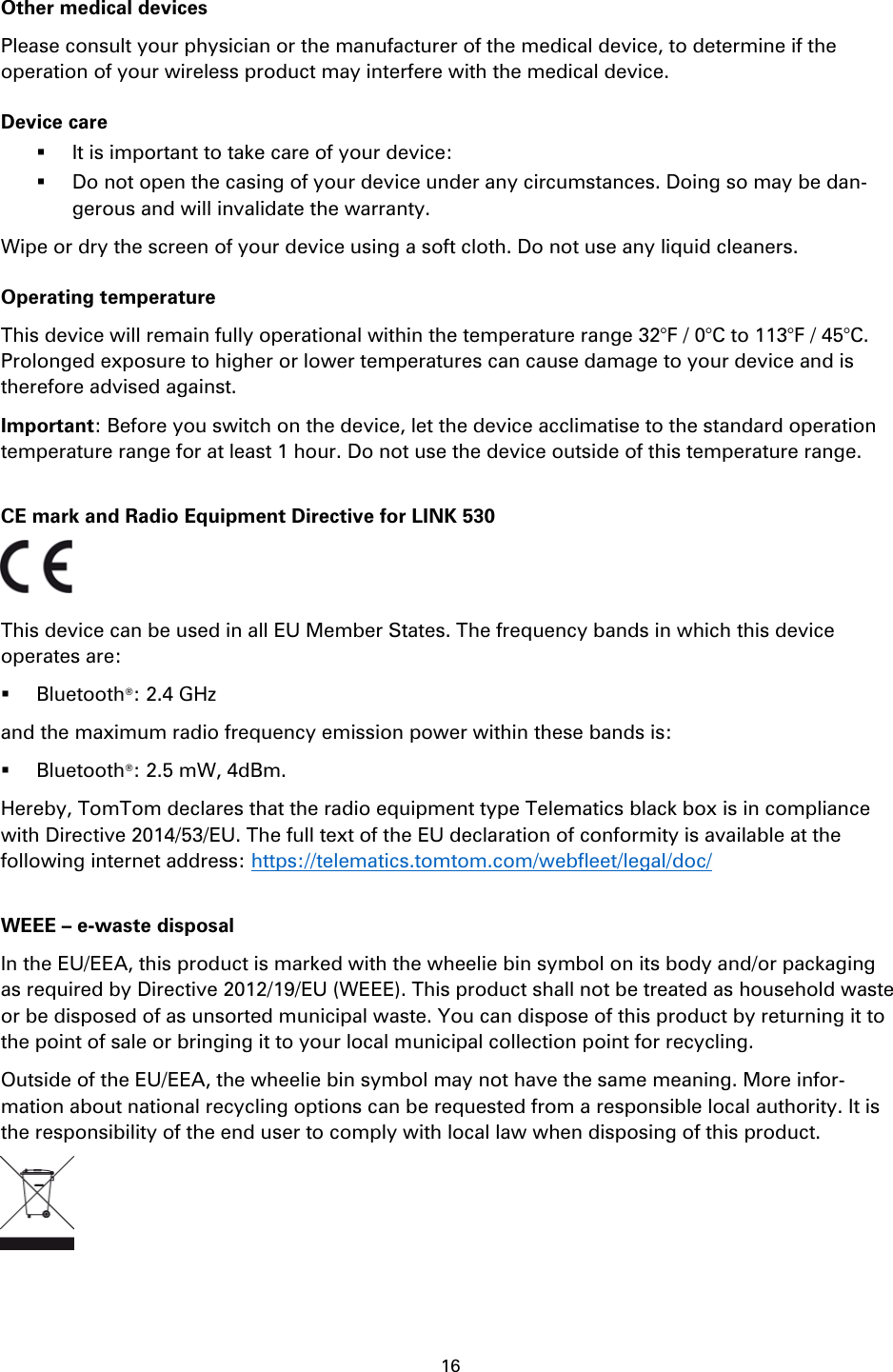 16    Other medical devices Please consult your physician or the manufacturer of the medical device, to determine if the operation of your wireless product may interfere with the medical device. Device care  It is important to take care of your device:  Do not open the casing of your device under any circumstances. Doing so may be dan-gerous and will invalidate the warranty. Wipe or dry the screen of your device using a soft cloth. Do not use any liquid cleaners. Operating temperature This device will remain fully operational within the temperature range 32&deg;F / 0&deg;C to 113&deg;F / 45&deg;C. Prolonged exposure to higher or lower temperatures can cause damage to your device and is therefore advised against. Important: Before you switch on the device, let the device acclimatise to the standard operation temperature range for at least 1 hour. Do not use the device outside of this temperature range.  CE mark and Radio Equipment Directive for LINK 530  This device can be used in all EU Member States. The frequency bands in which this device operates are:    Bluetooth&reg;: 2.4 GHz and the maximum radio frequency emission power within these bands is:  Bluetooth&reg;: 2.5 mW, 4dBm. Hereby, TomTom declares that the radio equipment type Telematics black box is in compliance with Directive 2014/53/EU. The full text of the EU declaration of conformity is available at the following internet address: https://telematics.tomtom.com/webfleet/legal/doc/  WEEE &ndash; e-waste disposal In the EU/EEA, this product is marked with the wheelie bin symbol on its body and/or packaging as required by Directive 2012/19/EU (WEEE). This product shall not be treated as household waste or be disposed of as unsorted municipal waste. You can dispose of this product by returning it to the point of sale or bringing it to your local municipal collection point for recycling.   Outside of the EU/EEA, the wheelie bin symbol may not have the same meaning. More infor-mation about national recycling options can be requested from a responsible local authority. It is the responsibility of the end user to comply with local law when disposing of this product.     