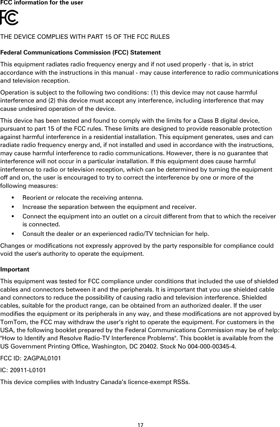 17    FCC information for the user  THE DEVICE COMPLIES WITH PART 15 OF THE FCC RULES Federal Communications Commission (FCC) Statement This equipment radiates radio frequency energy and if not used properly - that is, in strict accordance with the instructions in this manual - may cause interference to radio communications and television reception. Operation is subject to the following two conditions: (1) this device may not cause harmful interference and (2) this device must accept any interference, including interference that may cause undesired operation of the device. This device has been tested and found to comply with the limits for a Class B digital device, pursuant to part 15 of the FCC rules. These limits are designed to provide reasonable protection against harmful interference in a residential installation. This equipment generates, uses and can radiate radio frequency energy and, if not installed and used in accordance with the instructions, may cause harmful interference to radio communications. However, there is no guarantee that interference will not occur in a particular installation. If this equipment does cause harmful interference to radio or television reception, which can be determined by turning the equipment off and on, the user is encouraged to try to correct the interference by one or more of the following measures:  Reorient or relocate the receiving antenna.  Increase the separation between the equipment and receiver.  Connect the equipment into an outlet on a circuit different from that to which the receiver is connected.  Consult the dealer or an experienced radio/TV technician for help. Changes or modifications not expressly approved by the party responsible for compliance could void the user's authority to operate the equipment. Important This equipment was tested for FCC compliance under conditions that included the use of shielded cables and connectors between it and the peripherals. It is important that you use shielded cable and connectors to reduce the possibility of causing radio and television interference. Shielded cables, suitable for the product range, can be obtained from an authorized dealer. If the user modifies the equipment or its peripherals in any way, and these modifications are not approved by TomTom, the FCC may withdraw the user&rsquo;s right to operate the equipment. For customers in the USA, the following booklet prepared by the Federal Communications Commission may be of help: "How to Identify and Resolve Radio-TV Interference Problems". This booklet is available from the US Government Printing Office, Washington, DC 20402. Stock No 004-000-00345-4. FCC ID: 2AGPAL0101 IC: 20911-L0101 This device complies with Industry Canada&rsquo;s licence-exempt RSSs. 