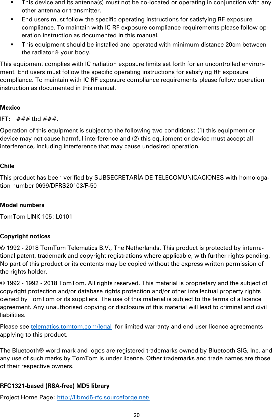 20     This device and its antenna(s) must not be co-located or operating in conjunction with any other antenna or transmitter.  End users must follow the specific operating instructions for satisfying RF exposure compliance. To maintain with IC RF exposure compliance requirements please follow op-eration instruction as documented in this manual.  This equipment should be installed and operated with minimum distance 20cm between the radiator &amp; your body. This equipment complies with IC radiation exposure limits set forth for an uncontrolled environ-ment. End users must follow the specific operating instructions for satisfying RF exposure compliance. To maintain with IC RF exposure compliance requirements please follow operation instruction as documented in this manual.  Mexico IFT:    ### tbd ###. Operation of this equipment is subject to the following two conditions: (1) this equipment or device may not cause harmful interference and (2) this equipment or device must accept all interference, including interference that may cause undesired operation.  Chile This product has been verified by SUBSECRETAR&Iacute;A DE TELECOMUNICACIONES with homologa-tion number 0699/DFRS20103/F-50  Model numbers TomTom LINK 105: L0101  Copyright notices &copy; 1992 - 2018 TomTom Telematics B.V., The Netherlands. This product is protected by interna-tional patent, trademark and copyright registrations where applicable, with further rights pending. No part of this product or its contents may be copied without the express written permission of the rights holder.   &copy; 1992 - 1992 - 2018 TomTom. All rights reserved. This material is proprietary and the subject of copyright protection and/or database rights protection and/or other intellectual property rights owned by TomTom or its suppliers. The use of this material is subject to the terms of a licence agreement. Any unauthorised copying or disclosure of this material will lead to criminal and civil liabilities.   Please see telematics.tomtom.com/legal  for limited warranty and end user licence agreements applying to this product.  The Bluetooth&reg; word mark and logos are registered trademarks owned by Bluetooth SIG, Inc. and any use of such marks by TomTom is under licence. Other trademarks and trade names are those of their respective owners.  RFC1321-based (RSA-free) MD5 library Project Home Page: http://libmd5-rfc.sourceforge.net/ 