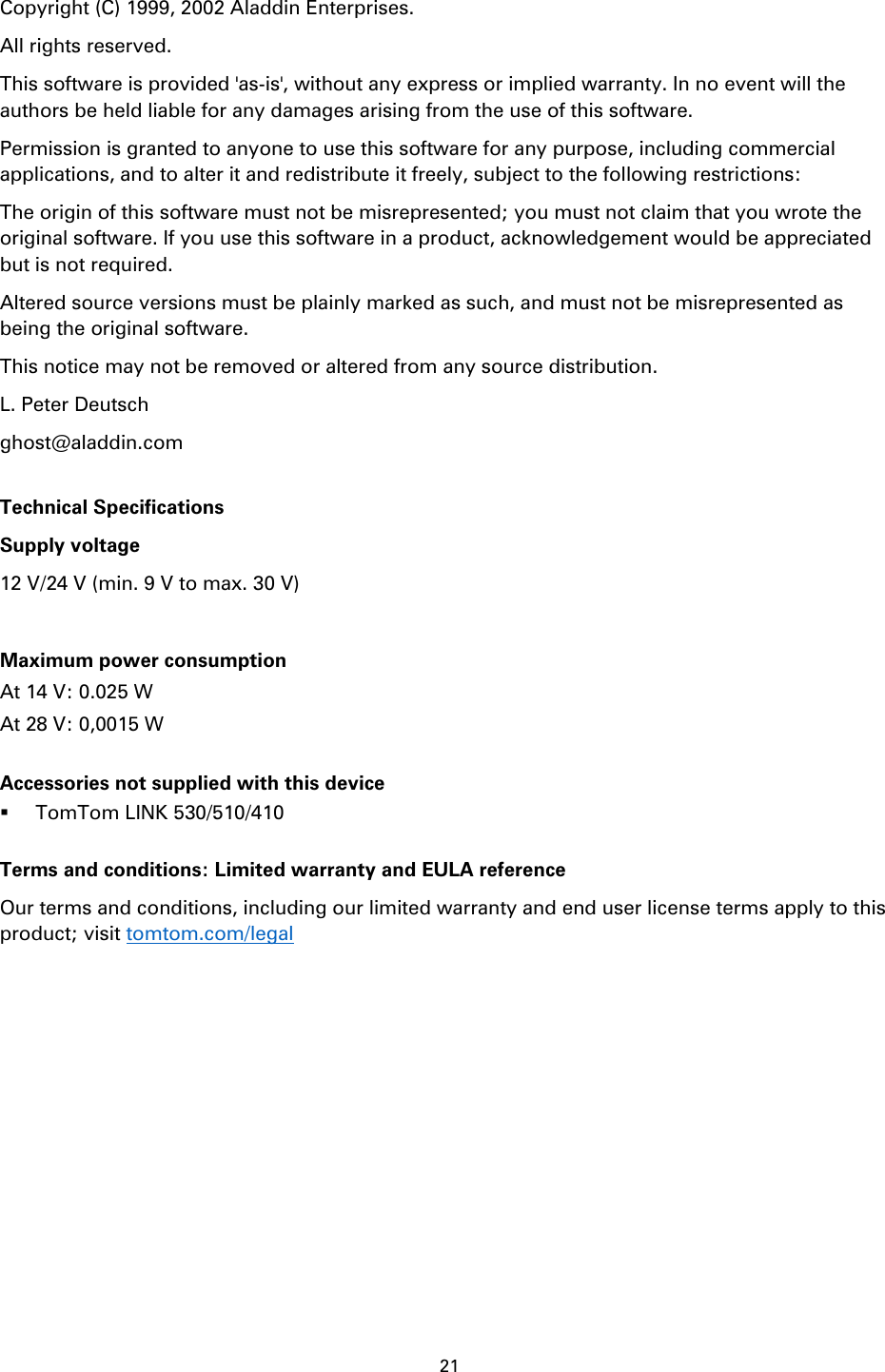 21    Copyright (C) 1999, 2002 Aladdin Enterprises.     All rights reserved. This software is provided 'as-is', without any express or implied warranty. In no event will the authors be held liable for any damages arising from the use of this software. Permission is granted to anyone to use this software for any purpose, including commercial applications, and to alter it and redistribute it freely, subject to the following restrictions: The origin of this software must not be misrepresented; you must not claim that you wrote the original software. If you use this software in a product, acknowledgement would be appreciated but is not required. Altered source versions must be plainly marked as such, and must not be misrepresented as being the original software. This notice may not be removed or altered from any source distribution. L. Peter Deutsch ghost@aladdin.com  Technical Specifications Supply voltage 12 V/24 V (min. 9 V to max. 30 V)  Maximum power consumption At 14 V: 0.025 W At 28 V: 0,0015 W  Accessories not supplied with this device  TomTom LINK 530/510/410  Terms and conditions: Limited warranty and EULA reference Our terms and conditions, including our limited warranty and end user license terms apply to this product; visit tomtom.com/legal   