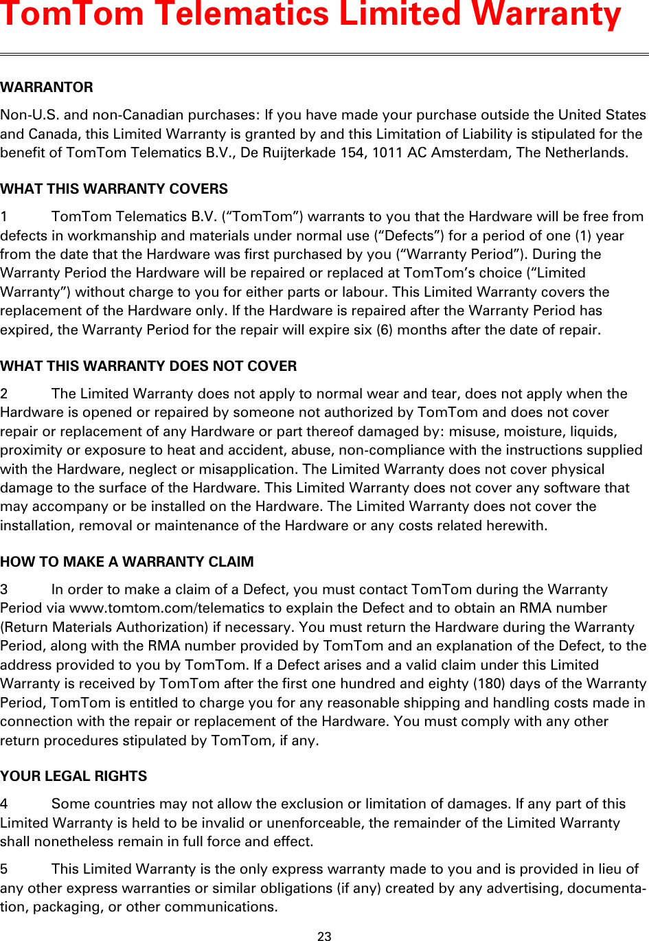 23    WARRANTOR Non-U.S. and non-Canadian purchases: If you have made your purchase outside the United States and Canada, this Limited Warranty is granted by and this Limitation of Liability is stipulated for the benefit of TomTom Telematics B.V., De Ruijterkade 154, 1011 AC Amsterdam, The Netherlands.   WHAT THIS WARRANTY COVERS 1  TomTom Telematics B.V. (&ldquo;TomTom&rdquo;) warrants to you that the Hardware will be free from defects in workmanship and materials under normal use (&ldquo;Defects&rdquo;) for a period of one (1) year from the date that the Hardware was first purchased by you (&ldquo;Warranty Period&rdquo;). During the Warranty Period the Hardware will be repaired or replaced at TomTom&rsquo;s choice (&ldquo;Limited Warranty&rdquo;) without charge to you for either parts or labour. This Limited Warranty covers the replacement of the Hardware only. If the Hardware is repaired after the Warranty Period has expired, the Warranty Period for the repair will expire six (6) months after the date of repair. WHAT THIS WARRANTY DOES NOT COVER 2  The Limited Warranty does not apply to normal wear and tear, does not apply when the Hardware is opened or repaired by someone not authorized by TomTom and does not cover repair or replacement of any Hardware or part thereof damaged by: misuse, moisture, liquids, proximity or exposure to heat and accident, abuse, non-compliance with the instructions supplied with the Hardware, neglect or misapplication. The Limited Warranty does not cover physical damage to the surface of the Hardware. This Limited Warranty does not cover any software that may accompany or be installed on the Hardware. The Limited Warranty does not cover the installation, removal or maintenance of the Hardware or any costs related herewith. HOW TO MAKE A WARRANTY CLAIM 3  In order to make a claim of a Defect, you must contact TomTom during the Warranty Period via www.tomtom.com/telematics to explain the Defect and to obtain an RMA number (Return Materials Authorization) if necessary. You must return the Hardware during the Warranty Period, along with the RMA number provided by TomTom and an explanation of the Defect, to the address provided to you by TomTom. If a Defect arises and a valid claim under this Limited Warranty is received by TomTom after the first one hundred and eighty (180) days of the Warranty Period, TomTom is entitled to charge you for any reasonable shipping and handling costs made in connection with the repair or replacement of the Hardware. You must comply with any other return procedures stipulated by TomTom, if any. YOUR LEGAL RIGHTS 4  Some countries may not allow the exclusion or limitation of damages. If any part of this Limited Warranty is held to be invalid or unenforceable, the remainder of the Limited Warranty shall nonetheless remain in full force and effect. 5  This Limited Warranty is the only express warranty made to you and is provided in lieu of any other express warranties or similar obligations (if any) created by any advertising, documenta-tion, packaging, or other communications. TomTom Telematics Limited Warranty 