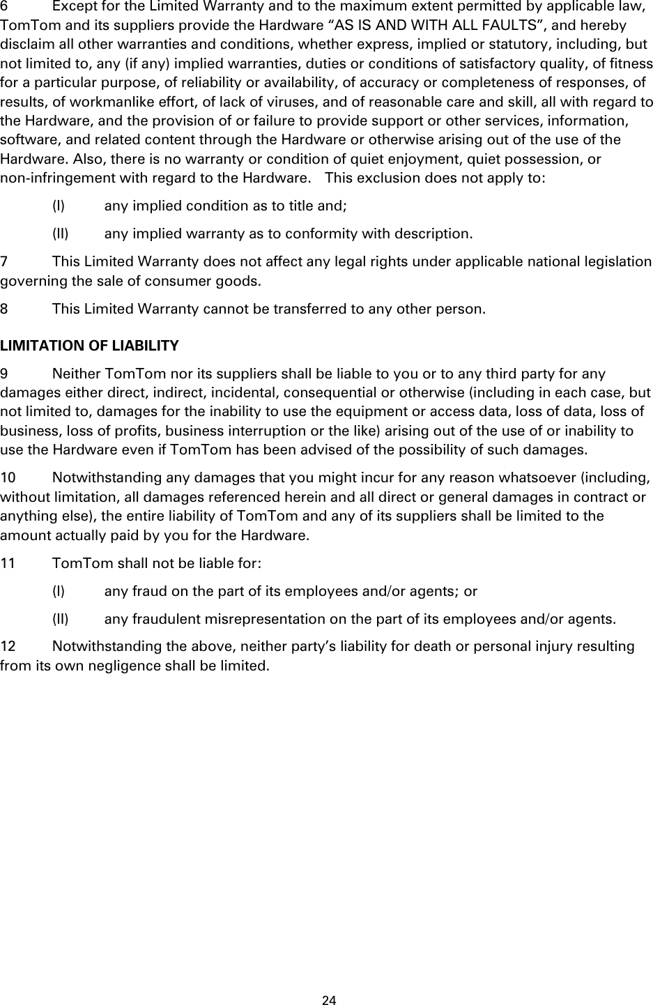 24    6  Except for the Limited Warranty and to the maximum extent permitted by applicable law, TomTom and its suppliers provide the Hardware &ldquo;AS IS AND WITH ALL FAULTS&rdquo;, and hereby disclaim all other warranties and conditions, whether express, implied or statutory, including, but not limited to, any (if any) implied warranties, duties or conditions of satisfactory quality, of fitness for a particular purpose, of reliability or availability, of accuracy or completeness of responses, of results, of workmanlike effort, of lack of viruses, and of reasonable care and skill, all with regard to the Hardware, and the provision of or failure to provide support or other services, information, software, and related content through the Hardware or otherwise arising out of the use of the Hardware. Also, there is no warranty or condition of quiet enjoyment, quiet possession, or non-infringement with regard to the Hardware.    This exclusion does not apply to:     (I)  any implied condition as to title and;     (II)  any implied warranty as to conformity with description. 7  This Limited Warranty does not affect any legal rights under applicable national legislation governing the sale of consumer goods. 8  This Limited Warranty cannot be transferred to any other person. LIMITATION OF LIABILITY 9  Neither TomTom nor its suppliers shall be liable to you or to any third party for any damages either direct, indirect, incidental, consequential or otherwise (including in each case, but not limited to, damages for the inability to use the equipment or access data, loss of data, loss of business, loss of profits, business interruption or the like) arising out of the use of or inability to use the Hardware even if TomTom has been advised of the possibility of such damages.   10  Notwithstanding any damages that you might incur for any reason whatsoever (including, without limitation, all damages referenced herein and all direct or general damages in contract or anything else), the entire liability of TomTom and any of its suppliers shall be limited to the amount actually paid by you for the Hardware. 11  TomTom shall not be liable for:     (I)  any fraud on the part of its employees and/or agents; or     (II)  any fraudulent misrepresentation on the part of its employees and/or agents. 12  Notwithstanding the above, neither party&rsquo;s liability for death or personal injury resulting from its own negligence shall be limited.   