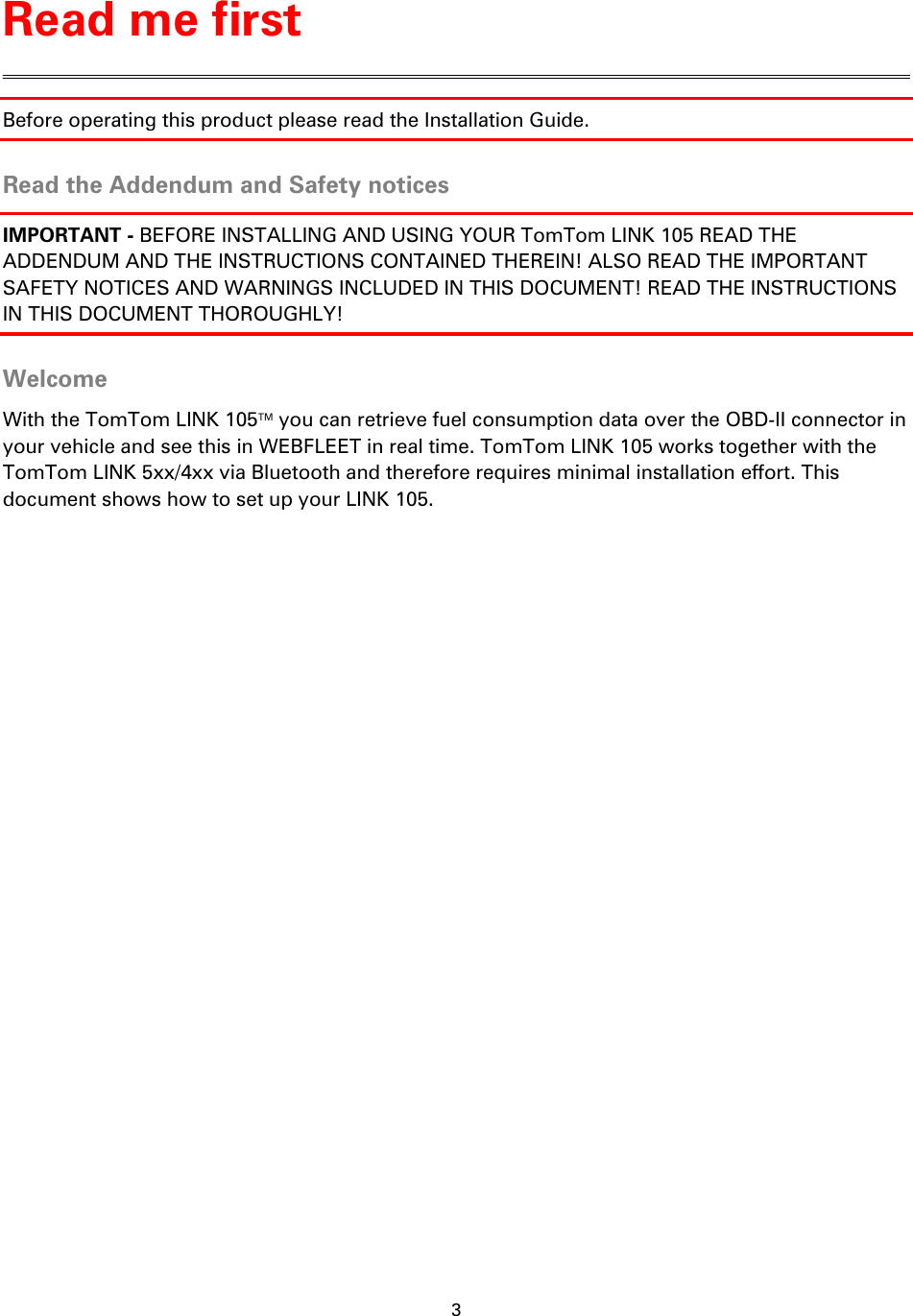 3    Before operating this product please read the Installation Guide.  Read the Addendum and Safety notices IMPORTANT - BEFORE INSTALLING AND USING YOUR TomTom LINK 105 READ THE ADDENDUM AND THE INSTRUCTIONS CONTAINED THEREIN! ALSO READ THE IMPORTANT SAFETY NOTICES AND WARNINGS INCLUDED IN THIS DOCUMENT! READ THE INSTRUCTIONS IN THIS DOCUMENT THOROUGHLY!  Welcome With the TomTom LINK 105TM you can retrieve fuel consumption data over the OBD-II connector in your vehicle and see this in WEBFLEET in real time. TomTom LINK 105 works together with the TomTom LINK 5xx/4xx via Bluetooth and therefore requires minimal installation effort. This document shows how to set up your LINK 105. Read me first 