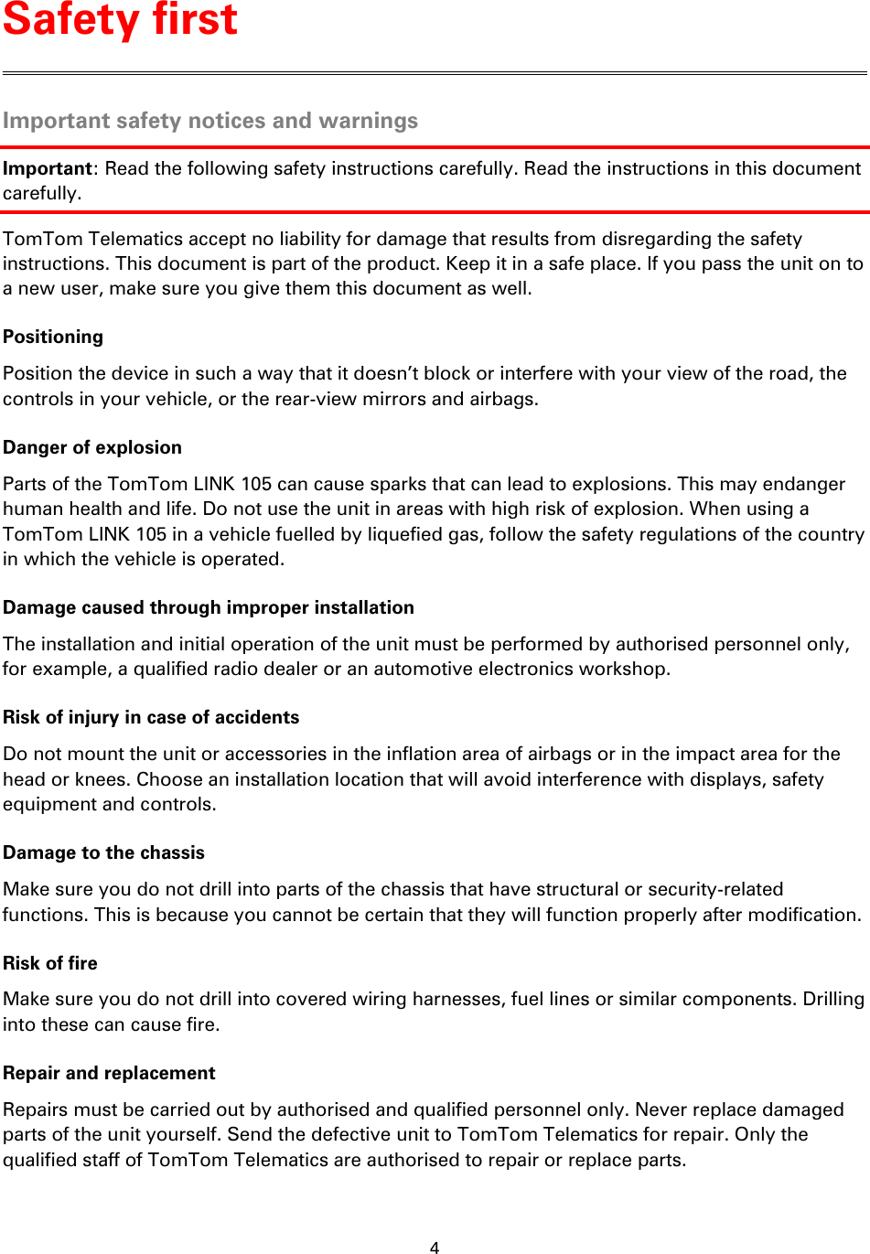 4    Important safety notices and warnings Important: Read the following safety instructions carefully. Read the instructions in this document carefully. TomTom Telematics accept no liability for damage that results from disregarding the safety instructions. This document is part of the product. Keep it in a safe place. If you pass the unit on to a new user, make sure you give them this document as well. Positioning Position the device in such a way that it doesn&rsquo;t block or interfere with your view of the road, the controls in your vehicle, or the rear-view mirrors and airbags. Danger of explosion Parts of the TomTom LINK 105 can cause sparks that can lead to explosions. This may endanger human health and life. Do not use the unit in areas with high risk of explosion. When using a TomTom LINK 105 in a vehicle fuelled by liquefied gas, follow the safety regulations of the country in which the vehicle is operated. Damage caused through improper installation The installation and initial operation of the unit must be performed by authorised personnel only, for example, a qualified radio dealer or an automotive electronics workshop. Risk of injury in case of accidents Do not mount the unit or accessories in the inflation area of airbags or in the impact area for the head or knees. Choose an installation location that will avoid interference with displays, safety equipment and controls. Damage to the chassis Make sure you do not drill into parts of the chassis that have structural or security-related functions. This is because you cannot be certain that they will function properly after modification. Risk of fire Make sure you do not drill into covered wiring harnesses, fuel lines or similar components. Drilling into these can cause fire. Repair and replacement Repairs must be carried out by authorised and qualified personnel only. Never replace damaged parts of the unit yourself. Send the defective unit to TomTom Telematics for repair. Only the qualified staff of TomTom Telematics are authorised to repair or replace parts. Safety first 