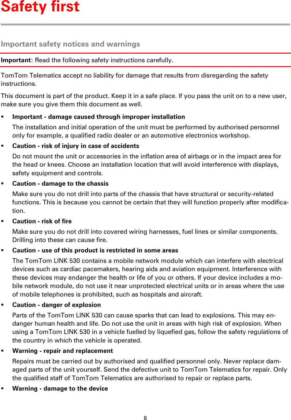 6    Important safety notices and warnings Important: Read the following safety instructions carefully. TomTom Telematics accept no liability for damage that results from disregarding the safety instructions. This document is part of the product. Keep it in a safe place. If you pass the unit on to a new user, make sure you give them this document as well.  Important - damage caused through improper installation The installation and initial operation of the unit must be performed by authorised personnel only for example, a qualified radio dealer or an automotive electronics workshop.  Caution - risk of injury in case of accidents Do not mount the unit or accessories in the inflation area of airbags or in the impact area for the head or knees. Choose an installation location that will avoid interference with displays, safety equipment and controls.  Caution - damage to the chassis Make sure you do not drill into parts of the chassis that have structural or security-related functions. This is because you cannot be certain that they will function properly after modifica-tion.  Caution - risk of fire Make sure you do not drill into covered wiring harnesses, fuel lines or similar components. Drilling into these can cause fire.  Caution - use of this product is restricted in some areas The TomTom LINK 530 contains a mobile network module which can interfere with electrical devices such as cardiac pacemakers, hearing aids and aviation equipment. Interference with these devices may endanger the health or life of you or others. If your device includes a mo-bile network module, do not use it near unprotected electrical units or in areas where the use of mobile telephones is prohibited, such as hospitals and aircraft.  Caution - danger of explosion Parts of the TomTom LINK 530 can cause sparks that can lead to explosions. This may en-danger human health and life. Do not use the unit in areas with high risk of explosion. When using a TomTom LINK 530 in a vehicle fuelled by liquefied gas, follow the safety regulations of the country in which the vehicle is operated.  Warning - repair and replacement Repairs must be carried out by authorised and qualified personnel only. Never replace dam-aged parts of the unit yourself. Send the defective unit to TomTom Telematics for repair. Only the qualified staff of TomTom Telematics are authorised to repair or replace parts.  Warning - damage to the device Safety first 