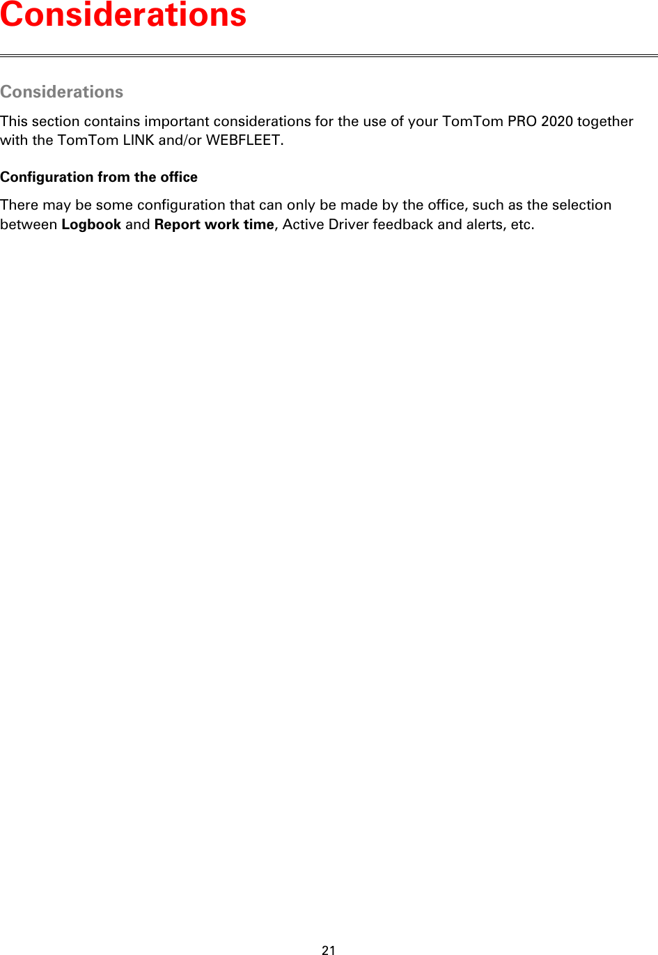 21    Considerations This section contains important considerations for the use of your TomTom PRO 2020 together with the TomTom LINK and/or WEBFLEET. Configuration from the office There may be some configuration that can only be made by the office, such as the selection between Logbook and Report work time, Active Driver feedback and alerts, etc. Considerations 