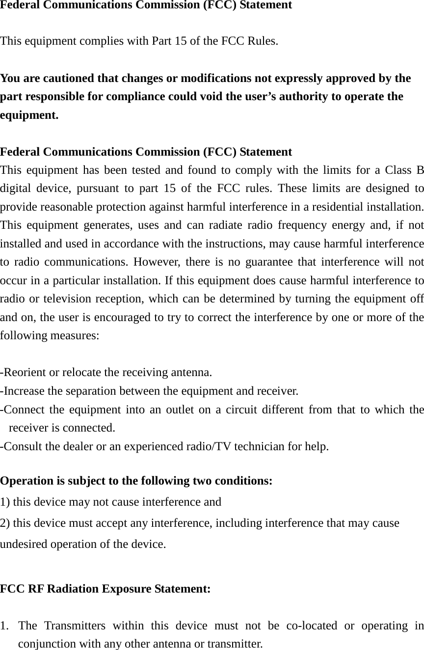  Federal Communications Commission (FCC) Statement  This equipment complies with Part 15 of the FCC Rules.  You are cautioned that changes or modifications not expressly approved by the part responsible for compliance could void the user’s authority to operate the equipment.  Federal Communications Commission (FCC) Statement This equipment has been tested and found to comply with the limits for a Class B digital device, pursuant to part 15 of the FCC rules. These limits are designed to provide reasonable protection against harmful interference in a residential installation. This equipment generates, uses and can radiate radio frequency energy and, if not installed and used in accordance with the instructions, may cause harmful interference to radio communications. However, there is no guarantee that interference will not occur in a particular installation. If this equipment does cause harmful interference to radio or television reception, which can be determined by turning the equipment off and on, the user is encouraged to try to correct the interference by one or more of the following measures:  -Reorient or relocate the receiving antenna. -Increase the separation between the equipment and receiver. -Connect the equipment into an outlet on a circuit different from that to which the receiver is connected. -Consult the dealer or an experienced radio/TV technician for help.  Operation is subject to the following two conditions: 1) this device may not cause interference and 2) this device must accept any interference, including interference that may cause undesired operation of the device.  FCC RF Radiation Exposure Statement:  1. The  Transmitters within this device must not be co-located or operating in conjunction with any other antenna or transmitter.    