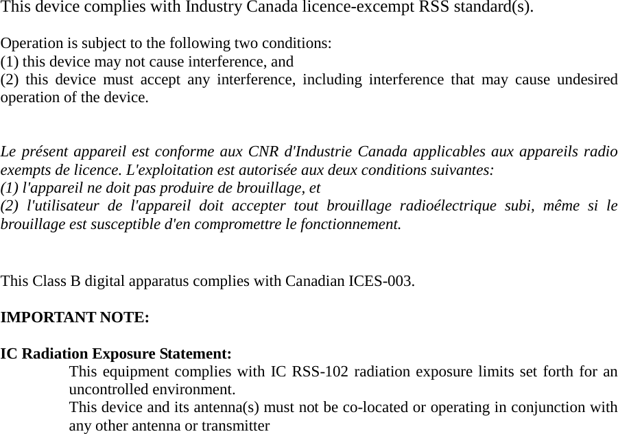 This device complies with Industry Canada licence-excempt RSS standard(s).  Operation is subject to the following two conditions:   (1) this device may not cause interference, and   (2) this device must accept any interference, including interference that may cause undesired operation of the device.   Le présent appareil est conforme aux CNR d&apos;Industrie Canada applicables aux appareils radio exempts de licence. L&apos;exploitation est autorisée aux deux conditions suivantes: (1) l&apos;appareil ne doit pas produire de brouillage, et   (2) l&apos;utilisateur de l&apos;appareil doit accepter tout brouillage radioélectrique subi, même si le brouillage est susceptible d&apos;en compromettre le fonctionnement.   This Class B digital apparatus complies with Canadian ICES-003.  IMPORTANT NOTE:  IC Radiation Exposure Statement: This equipment complies with IC RSS-102 radiation exposure limits set forth for an uncontrolled environment.   This device and its antenna(s) must not be co-located or operating in conjunction with any other antenna or transmitter      