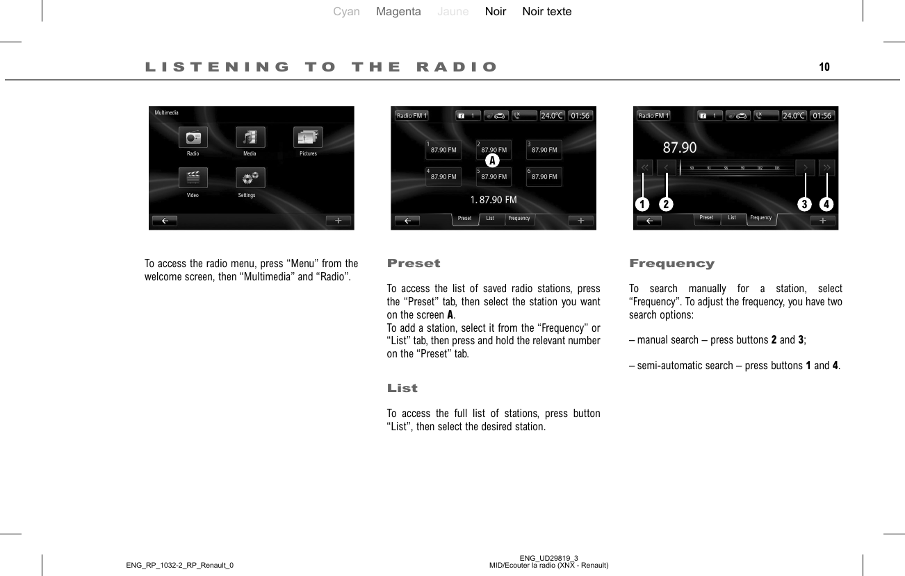 Cyan Magenta Jaune Noir Noir texteENG_UD29819_3MID/Ecouter la radio (XNX - Renault)ENG_RP_1032-2_RP_Renault_010LISTENING TO THE RADIOPresetTo access the list of saved radio stations, press the “Preset” tab, then select the station you want on the screen A.To add a station, select it from the “Frequency” or “List” tab, then press and hold the relevant number on the “Preset” tab.ListTo access the full list of stations, press button “List”, then select the desired station.To access the radio menu, press “Menu” from the welcome screen, then “Multimedia” and “Radio”.FrequencyTo search manually for a station, select “Frequency”. To adjust the frequency, you have two search options:– manual search – press buttons 2 and 3;– semi-automatic search – press buttons 1 and 4.AMultimediaRadio Media PicturesSettingsVideoListPreset Frequency ListPreset Frequency1 32 4