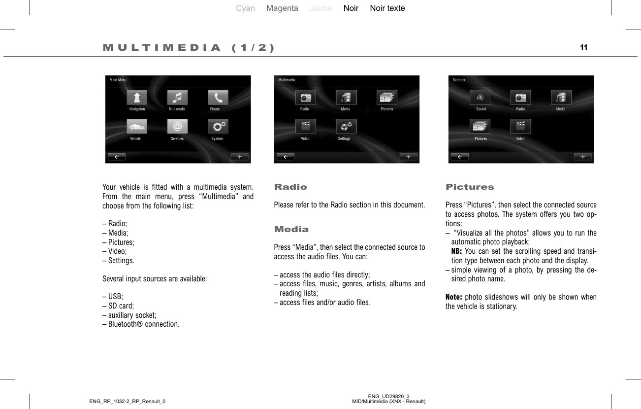 Cyan Magenta Jaune Noir Noir texteENG_UD29820_3MID/Multimédia (XNX - Renault)ENG_RP_1032-2_RP_Renault_011PicturesPress “Pictures”, then select the connected source to access photos. The system offers you two op-tions:–  “Visualize all the photos” allows you to run the automatic photo playback; NB: You can set the scrolling speed and transi-tion type between each photo and the display.– simple viewing of a photo, by pressing the de-sired photo name.Note: photo slideshows will only be shown when the vehicle is stationary.Your vehicle is fitted with a multimedia system. From the main menu, press “Multimedia” and choose from the following list:– Radio;– Media;– Pictures;– Video;– Settings.Several input sources are available:– USB;– SD card;– auxiliary socket;– Bluetooth® connection.RadioPlease refer to the Radio section in this document.MediaPress “Media”, then select the connected source to access the audio files. You can: – access the audio files directly;– access files, music, genres, artists, albums and reading lists;– access files and/or audio files.MULTIMEDIA (1/2)Main MenuNavigation Multimedia PhoneSystemServicesVehicleMultimediaRadio Media PicturesSettingsVideoSettingsSound Radio MediaVideoPictures