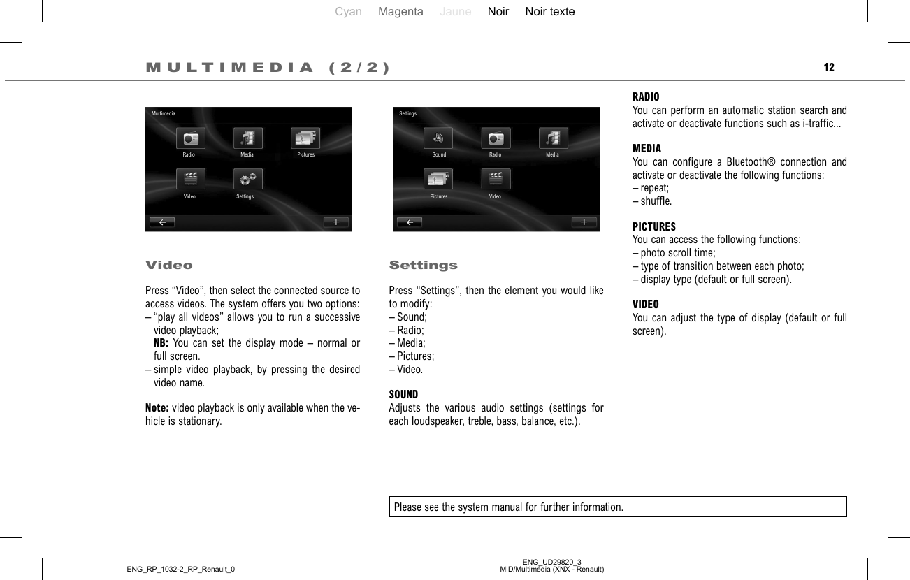 Cyan Magenta Jaune Noir Noir texteENG_UD29820_3MID/Multimédia (XNX - Renault)ENG_RP_1032-2_RP_Renault_012RADIOYou can perform an automatic station search and activate or deactivate functions such as i-traffic...MEDIAYou can configure a Bluetooth® connection and activate or deactivate the following functions:– repeat;– shuffle.PICTURESYou can access the following functions:– photo scroll time;– type of transition between each photo;– display type (default or full screen).VIDEOYou can adjust the type of display (default or full screen).VideoPress “Video”, then select the connected source to access videos. The system offers you two options:– “play all videos” allows you to run a successive video playback; NB: You can set the display mode – normal or full screen.– simple video playback, by pressing the desired video name.Note: video playback is only available when the ve-hicle is stationary.SettingsPress “Settings”, then the element you would like to modify:– Sound;– Radio;– Media;– Pictures;– Video.SOUNDAdjusts the various audio settings (settings for each loudspeaker, treble, bass, balance, etc.).Please see the system manual for further information.MULTIMEDIA (2/2)MultimediaRadio Media PicturesSettingsVideoSettingsSound Radio MediaVideoPictures