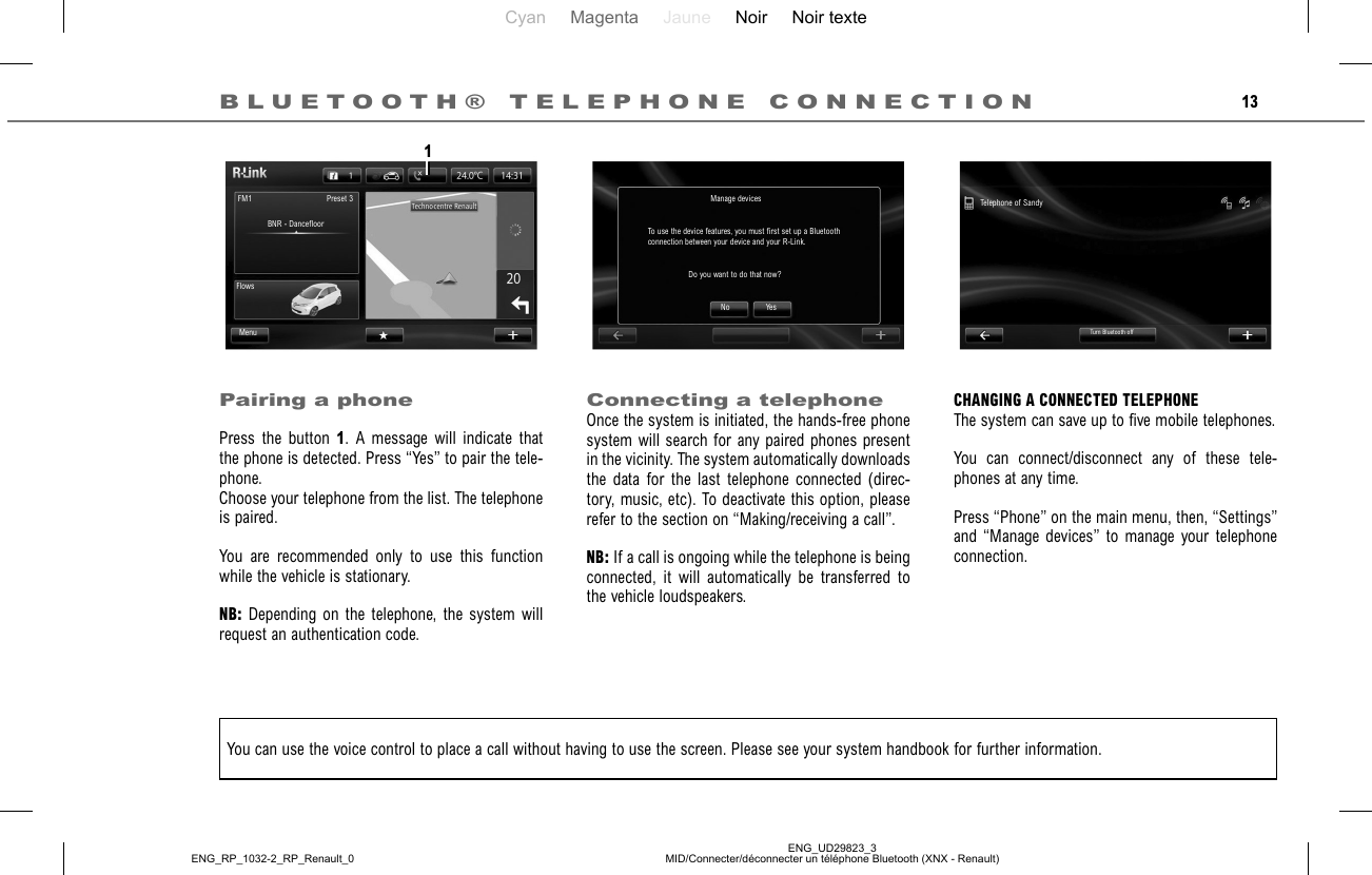 Cyan Magenta Jaune Noir Noir texteENG_UD29823_3MID/Connecter/déconnecter un téléphone Bluetooth (XNX - Renault)ENG_RP_1032-2_RP_Renault_013BLUETOOTH® TELEPHONE CONNECTIONPairing a phonePress the button 1. A message will indicate that the phone is detected. Press “Yes” to pair the tele-phone.Choose your telephone from the list. The telephone is paired.You are recommended only to use this function while the vehicle is stationary.NB: Depending on the telephone, the system will request an authentication code.Connecting a telephoneOnce the system is initiated, the hands-free phone system will search for any paired phones present in the vicinity. The system automatically downloads the data for the last telephone connected (direc-tory, music, etc). To deactivate this option, please refer to the section on “Making/receiving a call”.NB: If a call is ongoing while the telephone is being connected, it will automatically be transferred to the vehicle loudspeakers.CHANGING A CONNECTED TELEPHONEThe system can save up to five mobile telephones.You can connect/disconnect any of these tele-phones at any time.Press “Phone” on the main menu, then, “Settings” and “Manage devices” to manage your telephone connection.You can use the voice control to place a call without having to use the screen. Please see your system handbook for further information.No YesTelephone of SandyTurn Bluetooth offManage devicesTo use the device features, you must first set up a Bluetooth connection between your device and your R-Link.Do you want to do that now?BNR - DancefloorPreset 3FM1FlowsMenu1