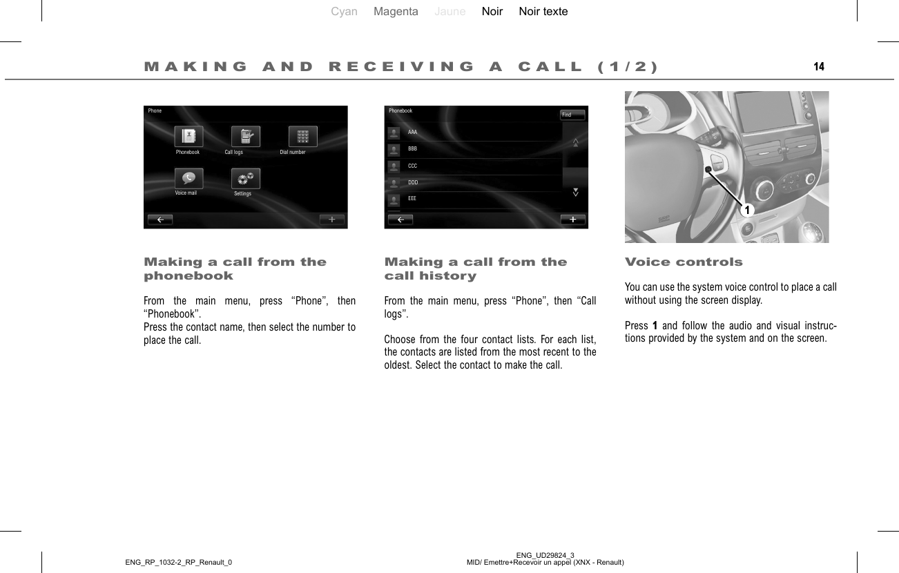 Cyan Magenta Jaune Noir Noir texteENG_UD29824_3MID/ Emettre+Recevoir un appel (XNX - Renault)ENG_RP_1032-2_RP_Renault_014Making a call from the phonebookFrom the main menu, press “Phone”, then “Phonebook”.Press the contact name, then select the number to place the call.Making a call from the call historyFrom the main menu, press “Phone”, then “Call logs”.Choose from the four contact lists. For each list, the contacts are listed from the most recent to the oldest. Select the contact to make the call.Voice controlsYou can use the system voice control to place a call without using the screen display.Press 1 and follow the audio and visual instruc-tions provided by the system and on the screen.PhonePhonebook Call logs Dial numberSettingsVoice mailPhonebook FindAAABBBCCCDDDEEEMAKING AND RECEIVING A CALL (1/2)1