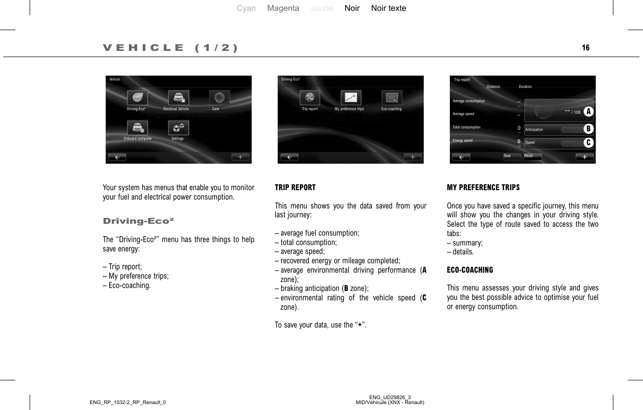 Cyan Magenta Jaune Noir Noir texteENG_UD29826_3MID/Véhicule (XNX - Renault)ENG_RP_1032-2_RP_Renault_016VEHICLE (1/2)Your system has menus that enable you to monitor your fuel and electrical power consumption.Driving-Eco²The “Driving-Eco²” menu has three things to help save energy:– Trip report;– My preference trips;– Eco-coaching.TRIP REPORTThis menu shows you the data saved from your last journey:– average fuel consumption;– total consumption;– average speed;– recovered energy or mileage completed;– average environmental driving performance (A zone);– braking anticipation (B zone);– environmental rating of the vehicle speed (C zone).To save your data, use the “+”.MY PREFERENCE TRIPSOnce you have saved a specific journey, this menu will show you the changes in your driving style. Select the type of route saved to access the two tabs:– summary;– details.ECO-COACHINGThis menu assesses your driving style and gives you the best possible advice to optimise your fuel or energy consumption.ABCVehicleDriving-Eco² Electrical Vehicle CareSettingsOnboard computerDriving-Eco²Trip report My preference trips Eco-coachingTrip reportDistance:  Average consumptionTotal consumptionDuration: Average speedEnergy savedAnticipationSpeedSave Reset