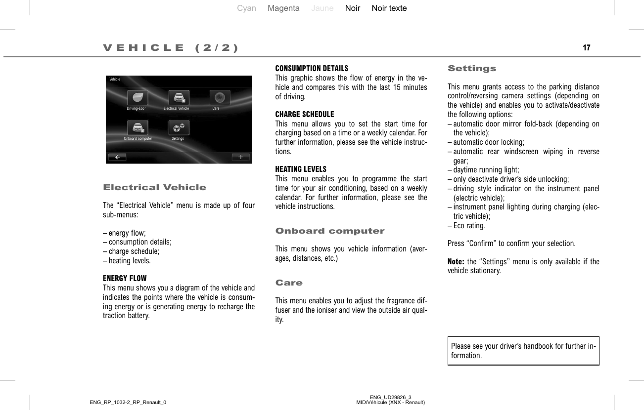 Cyan Magenta Jaune Noir Noir texteENG_UD29826_3MID/Véhicule (XNX - Renault)ENG_RP_1032-2_RP_Renault_017VEHICLE (2/2)CONSUMPTION DETAILSThis graphic shows the flow of energy in the ve-hicle and compares this with the last 15 minutes of driving.CHARGE SCHEDULEThis menu allows you to set the start time for charging based on a time or a weekly calendar. For further information, please see the vehicle instruc-tions.HEATING LEVELSThis menu enables you to programme the start time for your air conditioning, based on a weekly calendar. For further information, please see the vehicle instructions.Onboard computerThis menu shows you vehicle information (aver-ages, distances, etc.)CareThis menu enables you to adjust the fragrance dif-fuser and the ioniser and view the outside air qual-ity.Electrical VehicleThe “Electrical Vehicle” menu is made up of four sub-menus:– energy flow;– consumption details;– charge schedule;– heating levels.ENERGY FLOWThis menu shows you a diagram of the vehicle and indicates the points where the vehicle is consum-ing energy or is generating energy to recharge the traction battery.SettingsThis menu grants access to the parking distance control/reversing camera settings (depending on the vehicle) and enables you to activate/deactivate the following options:– automatic door mirror fold-back (depending on the vehicle);– automatic door locking;– automatic rear windscreen wiping in reverse gear;– daytime running light;– only deactivate driver’s side unlocking;– driving style indicator on the instrument panel (electric vehicle);– instrument panel lighting during charging (elec-tric vehicle);– Eco rating.Press “Confirm” to confirm your selection.Note: the “Settings” menu is only available if the vehicle stationary.VehicleDriving-Eco² Electrical Vehicle CareSettingsOnboard computerPlease see your driver’s handbook for further in-formation.