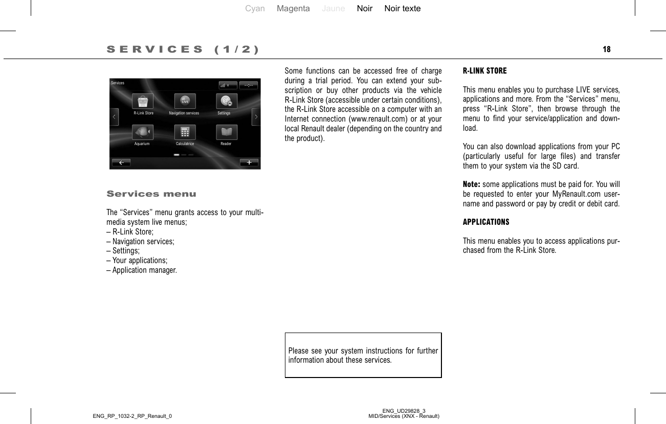 Cyan Magenta Jaune Noir Noir texteENG_UD29828_3MID/Services (XNX - Renault)ENG_RP_1032-2_RP_Renault_018Some functions can be accessed free of charge during a trial period. You can extend your sub-scription or buy other products via the vehicle R-Link Store (accessible under certain conditions), the R-Link Store accessible on a computer with an Internet connection (www.renault.com) or at your local Renault dealer (depending on the country and the product).SERVICES (1/2)Services menuThe “Services” menu grants access to your multi-media system live menus;– R-Link Store;– Navigation services;– Settings;– Your applications;– Application manager.Please see your system instructions for further information about these services.R-LINK STOREThis menu enables you to purchase LIVE services, applications and more. From the “Services” menu, press “R-Link Store”, then browse through the menu to find your service/application and down-load.You can also download applications from your PC (particularly useful for large files) and transfer them to your system via the SD card.Note: some applications must be paid for. You will be requested to enter your MyRenault.com user-name and password or pay by credit or debit card.APPLICATIONSThis menu enables you to access applications pur-chased from the R-Link Store.ServicesR-Link Store Navigation services SettingsReaderCalculatriceAquarium