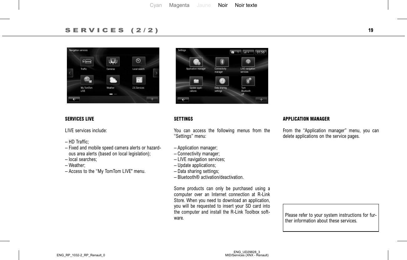 Cyan Magenta Jaune Noir Noir texteENG_UD29828_3MID/Services (XNX - Renault)ENG_RP_1032-2_RP_Renault_019SERVICES (2/2)APPLICATION MANAGERFrom the “Application manager” menu, you can delete applications on the service pages.Please refer to your system instructions for fur-ther information about these services.SETTINGSYou can access the following menus from the “Settings” menu:– Application manager;– Connectivity manager;– LIVE navigation services;– Update applications;– Data sharing settings;– Bluetooth® activation/deactivation.Some products can only be purchased using a computer over an Internet connection at R-Link Store. When you need to download an application, you will be requested to insert your SD card into the computer and install the R-Link Toolbox soft-ware.SettingsApplication manager Connectivity managerLIVE navigation servicesTurn Bluetooth offData sharing settingsUpdate appli-cationsSERVICES LIVELIVE services include:– HD Traffic;– Fixed and mobile speed camera alerts or hazard-ous area alerts (based on local legislation);– local searches;– Weather;– Access to the “My TomTom LIVE&quot; menu.Navigation servicesTraffic Cameras Local searchZ.E.ServicesWeatherMy TomTom LIVE