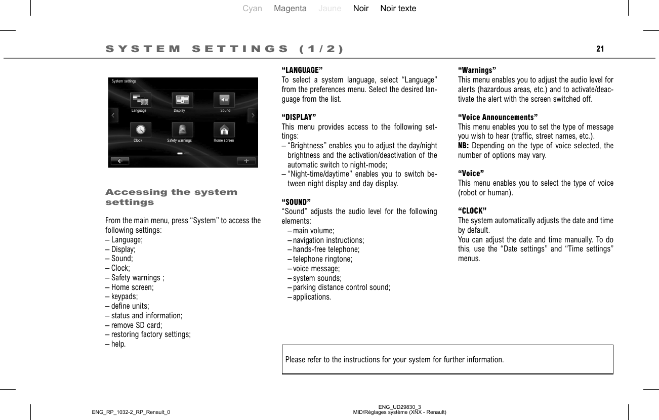 Cyan Magenta Jaune Noir Noir texteENG_UD29830_3MID/Réglages système (XNX - Renault)ENG_RP_1032-2_RP_Renault_021“LANGUAGE”To select a system language, select “Language” from the preferences menu. Select the desired lan-guage from the list.“DISPLAY”This menu provides access to the following set-tings:– “Brightness” enables you to adjust the day/night brightness and the activation/deactivation of the automatic switch to night-mode;– “Night-time/daytime” enables you to switch be-tween night display and day display.“SOUND”“Sound” adjusts the audio level for the following elements: – main volume; – navigation instructions; – hands-free telephone; – telephone ringtone; – voice message; – system sounds;  – parking distance control sound; – applications.Accessing the system settingsFrom the main menu, press “System” to access the following settings:– Language;– Display;– Sound;– Clock;– Safety warnings ;– Home screen;– keypads;– define units;– status and information;– remove SD card;– restoring factory settings;– help.SYSTEM SETTINGS (1/2)“Warnings”This menu enables you to adjust the audio level for alerts (hazardous areas, etc.) and to activate/deac-tivate the alert with the screen switched off.“Voice Announcements”This menu enables you to set the type of message you wish to hear (traffic, street names, etc.).NB: Depending on the type of voice selected, the number of options may vary.“Voice”This menu enables you to select the type of voice (robot or human).“CLOCK”The system automatically adjusts the date and time by default.You can adjust the date and time manually. To do this, use the “Date settings” and “Time settings” menus.Please refer to the instructions for your system for further information.System settingsLanguage Display SoundHome screenSafety warnings  Clock