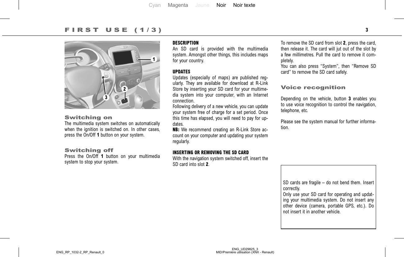 Cyan Magenta Jaune Noir Noir texteENG_UD29825_3MID/Première utilisation (XNX - Renault)ENG_RP_1032-2_RP_Renault_03To remove the SD card from slot 2, press the card, then release it. The card will jut out of the slot by a few millimetres. Pull the card to remove it com-pletely.You can also press “System”, then “Remove SD card” to remove the SD card safely. Voice recognitionDepending on the vehicle, button 3 enables you to use voice recognition to control the navigation, telephone, etc.Please see the system manual for further informa-tion.DESCRIPTIONAn SD card is provided with the multimedia system. Amongst other things, this includes maps for your country.UPDATESUpdates (especially of maps) are published reg-ularly. They are available for download at R-Link Store by inserting your SD card for your multime-dia system into your computer, with an Internet connection.Following delivery of a new vehicle, you can update your system free of charge for a set period. Once this time has elapsed, you will need to pay for up-dates. NB: We recommend creating an R-Link Store ac-count on your computer and updating your system regularly.INSERTING OR REMOVING THE SD CARDWith the navigation system switched off, insert the SD card into slot 2.FIRST USE (1/3)Switching onThe multimedia system switches on automatically when the ignition is switched on. In other cases, press the On/Off 1 button on your system.Switching offPress the On/Off 1 button on your multimedia system to stop your system.SD cards are fragile – do not bend them. Insert correctly. Only use your SD card for operating and updat-ing your multimedia system. Do not insert any other device (camera, portable GPS, etc.). Do not insert it in another vehicle.123