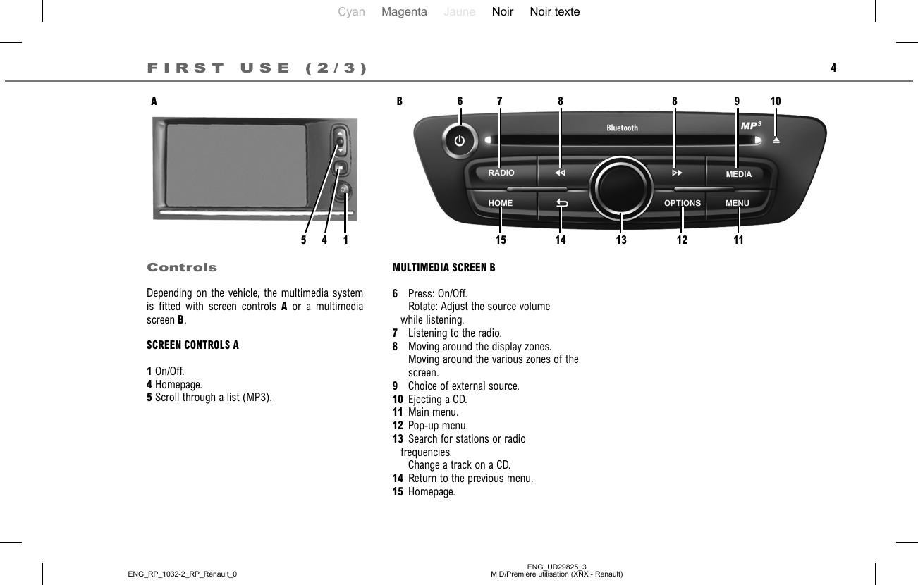 Cyan Magenta Jaune Noir Noir texteENG_UD29825_3MID/Première utilisation (XNX - Renault)ENG_RP_1032-2_RP_Renault_04ControlsDepending on the vehicle, the multimedia system is fitted with screen controls A or a multimedia screen B.SCREEN CONTROLS A1 On/Off.4 Homepage.5 Scroll through a list (MP3).FIRST USE (2/3)AMULTIMEDIA SCREEN B6   Press: On/Off.    Rotate: Adjust the source volume    while listening.7   Listening to the radio.8   Moving around the display zones.    Moving around the various zones of the      screen.9   Choice of external source.10  Ejecting a CD.11 Main menu.12 Pop-up menu.13  Search for stations or radio    frequencies.    Change a track on a CD.14  Return to the previous menu.15 Homepage.B14567 8 8 9 101112131415