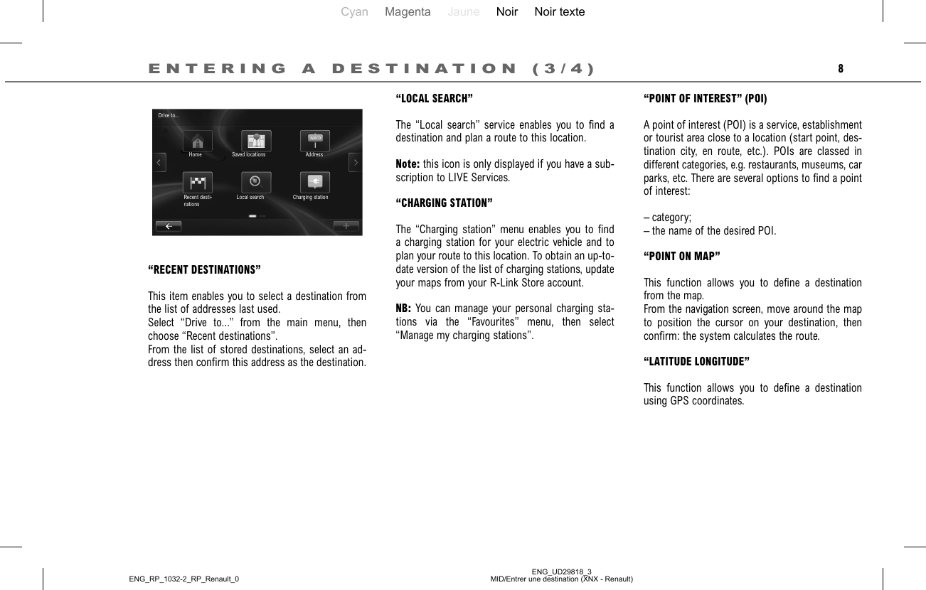 Cyan Magenta Jaune Noir Noir texteENG_UD29818_3MID/Entrer une destination (XNX - Renault)ENG_RP_1032-2_RP_Renault_08“LOCAL SEARCH”The “Local search” service enables you to find a destination and plan a route to this location.Note: this icon is only displayed if you have a sub-scription to LIVE Services.“CHARGING STATION”The “Charging station” menu enables you to find a charging station for your electric vehicle and to plan your route to this location. To obtain an up-to-date version of the list of charging stations, update your maps from your R-Link Store account. NB: You can manage your personal charging sta-tions via the “Favourites” menu, then select “Manage my charging stations”.ENTERING A DESTINATION (3/4)“POINT OF INTEREST” (POI)A point of interest (POI) is a service, establishment or tourist area close to a location (start point, des-tination city, en route, etc.). POIs are classed in different categories, e.g. restaurants, museums, car parks, etc. There are several options to find a point of interest:– category;– the name of the desired POI.“POINT ON MAP”This function allows you to define a destination from the map.From the navigation screen, move around the map to position the cursor on your destination, then confirm: the system calculates the route.“LATITUDE LONGITUDE”This function allows you to define a destination using GPS coordinates.“RECENT DESTINATIONS”This item enables you to select a destination from the list of addresses last used.Select “Drive to...” from the main menu, then choose “Recent destinations”.From the list of stored destinations, select an ad-dress then confirm this address as the destination.Drive to...Home Saved locations AddressCharging stationLocal searchRecent desti-nations