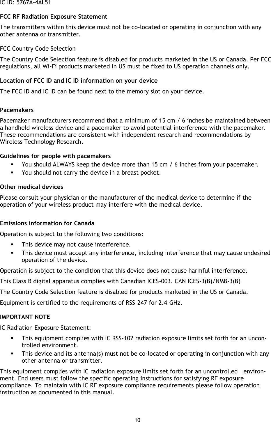 10    IC ID: 5767A-4AL51 FCC RF Radiation Exposure Statement The transmitters within this device must not be co-located or operating in conjunction with any other antenna or transmitter. FCC Country Code Selection The Country Code Selection feature is disabled for products marketed in the US or Canada. Per FCC regulations, all Wi-Fi products marketed in US must be fixed to US operation channels only. Location of FCC ID and IC ID information on your device The FCC ID and IC ID can be found next to the memory slot on your device.  Pacemakers Pacemaker manufacturers recommend that a minimum of 15 cm / 6 inches be maintained between a handheld wireless device and a pacemaker to avoid potential interference with the pacemaker. These recommendations are consistent with independent research and recommendations by Wireless Technology Research. Guidelines for people with pacemakers  You should ALWAYS keep the device more than 15 cm / 6 inches from your pacemaker.  You should not carry the device in a breast pocket. Other medical devices Please consult your physician or the manufacturer of the medical device to determine if the operation of your wireless product may interfere with the medical device.  Emissions information for Canada Operation is subject to the following two conditions:  This device may not cause interference.  This device must accept any interference, including interference that may cause undesired operation of the device. Operation is subject to the condition that this device does not cause harmful interference. This Class B digital apparatus complies with Canadian ICES-003. CAN ICES-3(B)/NMB-3(B) The Country Code Selection feature is disabled for products marketed in the US or Canada. Equipment is certified to the requirements of RSS-247 for 2.4-GHz. IMPORTANT NOTE IC Radiation Exposure Statement:  This equipment complies with IC RSS-102 radiation exposure limits set forth for an uncon-trolled environment.  This device and its antenna(s) must not be co-located or operating in conjunction with any other antenna or transmitter. This equipment complies with IC radiation exposure limits set forth for an uncontrolled    environ-ment. End users must follow the specific operating instructions for satisfying RF exposure compliance. To maintain with IC RF exposure compliance requirements please follow operation instruction as documented in this manual.  