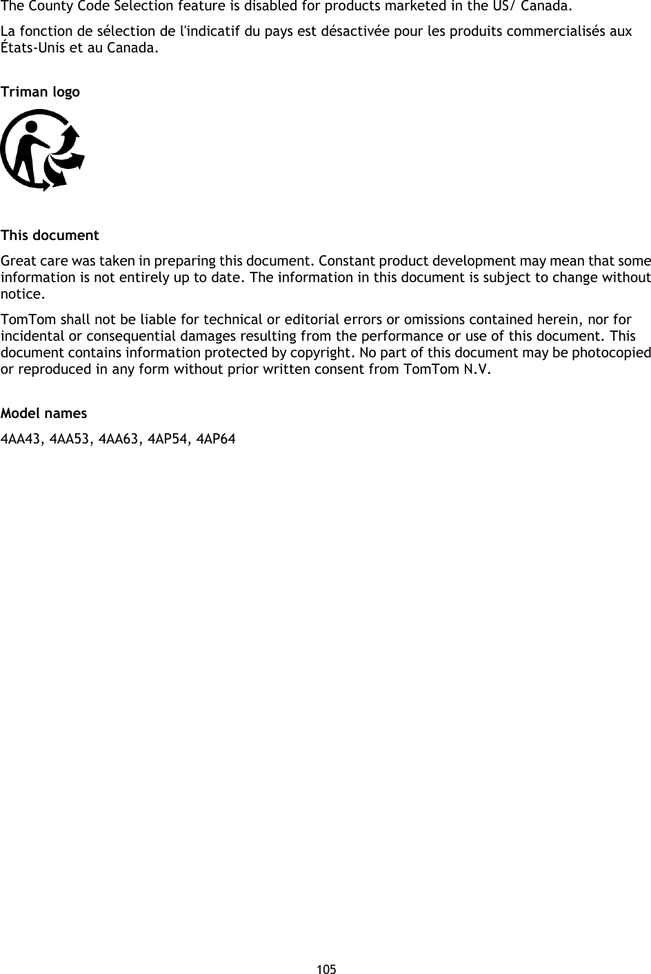 105     The County Code Selection feature is disabled for products marketed in the US/ Canada. La fonction de sélection de l&apos;indicatif du pays est désactivée pour les produits commercialisés aux États-Unis et au Canada.  Triman logo   This document Great care was taken in preparing this document. Constant product development may mean that some information is not entirely up to date. The information in this document is subject to change without notice. TomTom shall not be liable for technical or editorial errors or omissions contained herein, nor for incidental or consequential damages resulting from the performance or use of this document. This document contains information protected by copyright. No part of this document may be photocopied or reproduced in any form without prior written consent from TomTom N.V.  Model names 4AA43, 4AA53, 4AA63, 4AP54, 4AP64 