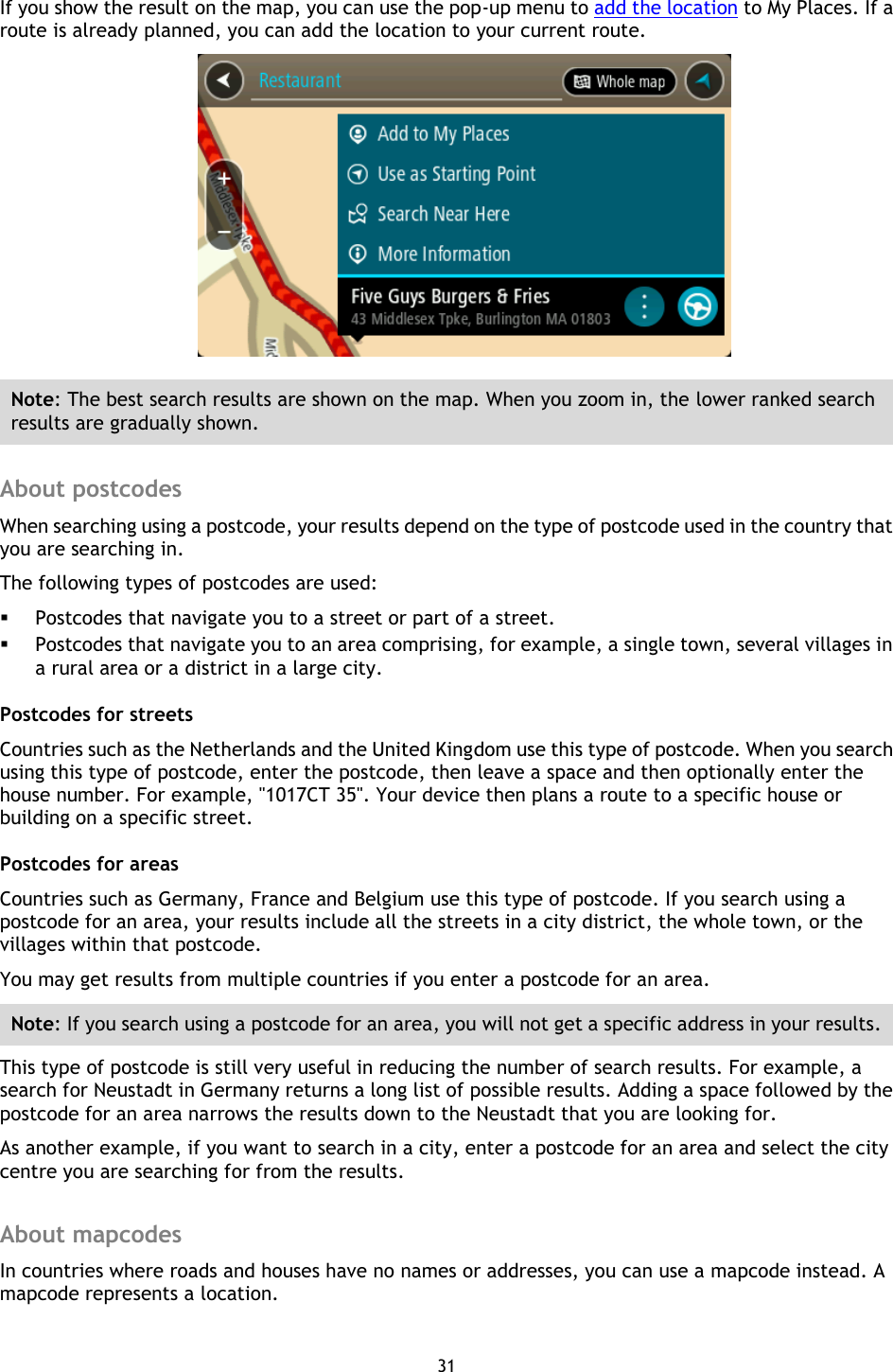 31    If you show the result on the map, you can use the pop-up menu to add the location to My Places. If a route is already planned, you can add the location to your current route.  Note: The best search results are shown on the map. When you zoom in, the lower ranked search results are gradually shown.  About postcodes When searching using a postcode, your results depend on the type of postcode used in the country that you are searching in. The following types of postcodes are used:  Postcodes that navigate you to a street or part of a street.  Postcodes that navigate you to an area comprising, for example, a single town, several villages in a rural area or a district in a large city. Postcodes for streets Countries such as the Netherlands and the United Kingdom use this type of postcode. When you search using this type of postcode, enter the postcode, then leave a space and then optionally enter the house number. For example, &quot;1017CT 35&quot;. Your device then plans a route to a specific house or building on a specific street. Postcodes for areas Countries such as Germany, France and Belgium use this type of postcode. If you search using a postcode for an area, your results include all the streets in a city district, the whole town, or the villages within that postcode.     You may get results from multiple countries if you enter a postcode for an area.   Note: If you search using a postcode for an area, you will not get a specific address in your results. This type of postcode is still very useful in reducing the number of search results. For example, a search for Neustadt in Germany returns a long list of possible results. Adding a space followed by the postcode for an area narrows the results down to the Neustadt that you are looking for. As another example, if you want to search in a city, enter a postcode for an area and select the city centre you are searching for from the results.  About mapcodes In countries where roads and houses have no names or addresses, you can use a mapcode instead. A mapcode represents a location.   