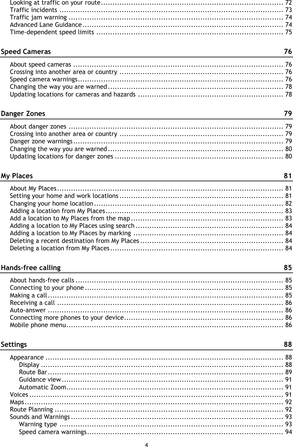 4    Looking at traffic on your route ............................................................................... 72 Traffic incidents ................................................................................................. 73 Traffic jam warning ............................................................................................. 74 Advanced Lane Guidance ....................................................................................... 74 Time-dependent speed limits ................................................................................. 75 Speed Cameras  76 About speed cameras ........................................................................................... 76 Crossing into another area or country ....................................................................... 76 Speed camera warnings ......................................................................................... 76 Changing the way you are warned ............................................................................ 78 Updating locations for cameras and hazards ............................................................... 78 Danger Zones  79 About danger zones ............................................................................................. 79 Crossing into another area or country ....................................................................... 79 Danger zone warnings ........................................................................................... 79 Changing the way you are warned ............................................................................ 80 Updating locations for danger zones ......................................................................... 80 My Places  81 About My Places .................................................................................................. 81 Setting your home and work locations ....................................................................... 81 Changing your home location .................................................................................. 82 Adding a location from My Places ............................................................................. 83 Add a location to My Places from the map .................................................................. 83 Adding a location to My Places using search ................................................................ 84 Adding a location to My Places by marking ................................................................. 84 Deleting a recent destination from My Places .............................................................. 84 Deleting a location from My Places ........................................................................... 84 Hands-free calling  85 About hands-free calls .......................................................................................... 85 Connecting to your phone ...................................................................................... 85 Making a call ...................................................................................................... 85 Receiving a call .................................................................................................. 86 Auto-answer ...................................................................................................... 86 Connecting more phones to your device ..................................................................... 86 Mobile phone menu .............................................................................................. 86 Settings  88 Appearance ....................................................................................................... 88 Display ......................................................................................................... 88 Route Bar ...................................................................................................... 89 Guidance view ................................................................................................ 91 Automatic Zoom.............................................................................................. 91 Voices .............................................................................................................. 91 Maps ................................................................................................................ 92 Route Planning ................................................................................................... 92 Sounds and Warnings ............................................................................................ 93 Warning type ................................................................................................. 93 Speed camera warnings ..................................................................................... 94 