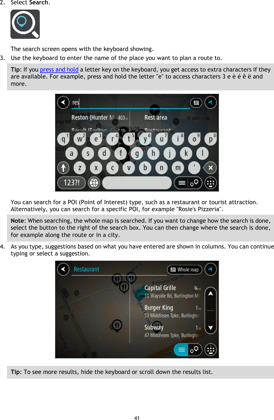 41    2. Select Search.  The search screen opens with the keyboard showing. 3. Use the keyboard to enter the name of the place you want to plan a route to. Tip: If you press and hold a letter key on the keyboard, you get access to extra characters if they are available. For example, press and hold the letter &quot;e&quot; to access characters 3 e è é ê ë and more.  You can search for a POI (Point of Interest) type, such as a restaurant or tourist attraction. Alternatively, you can search for a specific POI, for example &quot;Rosie&apos;s Pizzeria&quot;. Note: When searching, the whole map is searched. If you want to change how the search is done, select the button to the right of the search box. You can then change where the search is done, for example along the route or in a city. 4. As you type, suggestions based on what you have entered are shown in columns. You can continue typing or select a suggestion.  Tip: To see more results, hide the keyboard or scroll down the results list. 